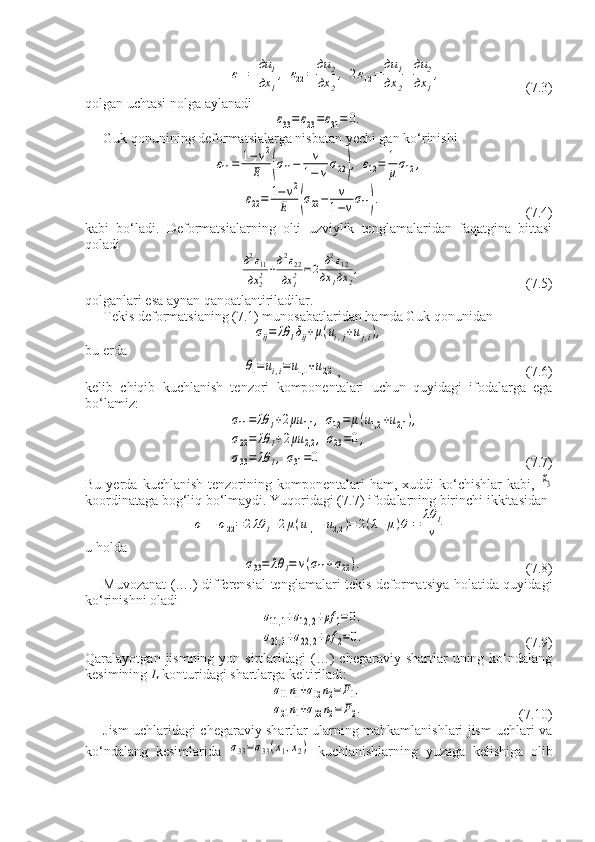 ε11=	
дu	1	
дx	1
,	ε22=	
дu	2	
дx	2
,	2ε12=	
дu	1	
дx	2
+
дu	2	
дx	1
,      (7.3) 
qolgan uchtasi nolga aylanadi	
ε33=ε23=ε31=	0.
Guk qonunining deformatsialarga nisbatan yechi gan ko‘rinishi	
ε11=	1−	v2	
E	(σ11−	v
1−	vσ22),	ε12=	1
μσ12	,	
ε22=	1−v2	
E	(σ22−	v
1−vσ11).
              (7.4)
kabi   bo‘ladi.   Deformatsialarning   olti   uzviylik   tenglamalaridan   faqatgina   bittasi
qoladi	
д2ε11	
дx	22+д2ε22	
дx	12=2	д2ε12	
дx	1дx	2
,
 (7.5)
qolganlari esa aynan qanoatlantiriladilar.
Tekis deformatsianing (7.1) munosabatlaridan hamda Guk qonunidan	
σij=	λθ	1δij+μ(ui,j+uj,i),
bu erda	
θ1=	ui,i=u1,1	+u2,2
, (7.6)
kelib   chiqib   kuchlanish   tenzori   komponentalari   uchun   quyidagi   ifodalarga   ega
bo‘lamiz:	
σ11=	λθ	1+2μu	1,1	,	σ12=	μ(u1,2	+u2,1	),	
σ22=	λθ	1+2μu	2,2	,	σ23=0,	
σ33=	λθ	1,σ31=0
            (7.7)
Bu  yerda  kuchlanish   tenzorining  komponentalari  ham,  xuddi  ko‘chishlar  kabi,  	
x3
koordinataga bog‘liq bo‘lmaydi.  Yuqoridagi (7.7) ifodalarning birinchi ikkitasidan	
σ11+σ22=	2λθ	1+2μ(u1,1	+u2,2	)=	2(λ+μ)θ1=	λθ	1
v
u holda	
σ33=	λθ	1=	v(σ11+σ22).
(7.8)
Muvozanat (….) differensial tenglamalari tekis deformatsiya holatida quyidagi
ko‘rinishni oladi	
σ11,1+σ12,2+ρf	1=0,	
σ21,1+σ22,2+ρf	2=0.
(7.9)
Qaralayotgan  jismning  yon  sirtlaridagi   (…)   chegaraviy  shartlar   uning  ko‘ndalang
kesimining  L  konturidagi shartlarga keltiriladi:	
σ11n1+σ12n2=F1,	
σ21n1+σ22n2=F2.
(7.10)
Jism uchlaridagi chegaraviy shartlar ularning mahkamlanishlari jism uchlari va
ko‘ndalang   kesimlarida  	
σ33=σ33(x1,x2)   kuchlanishlarning   yuzaga   kelishiga   olib 