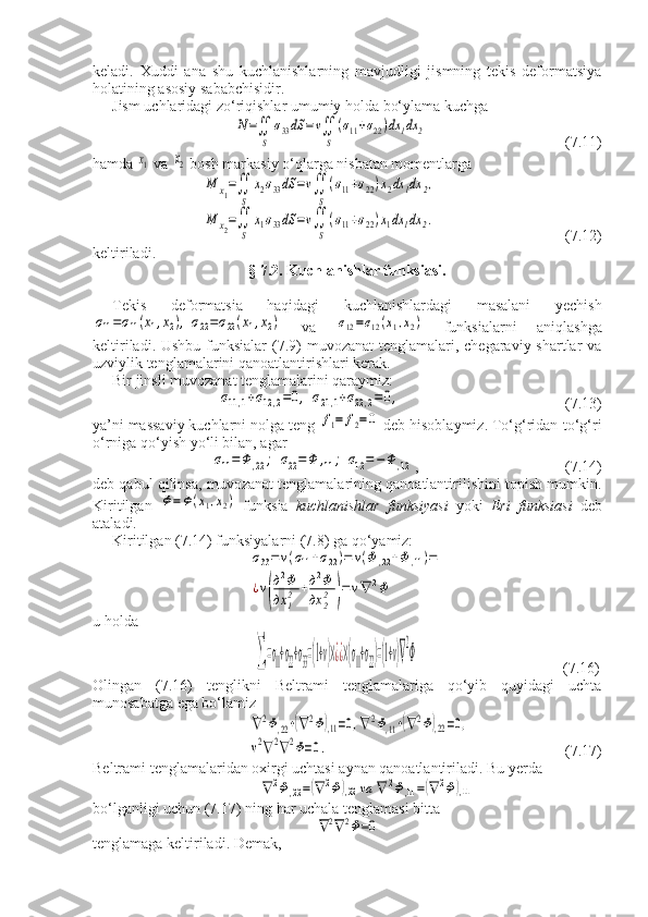 keladi.   Xuddi   ana   shu   kuchlanishlarning   mavjudligi   jismning   tekis   deformatsiya
holatining asosiy sababchisidir.
Jism uchlaridagi zo‘riqishlar umumiy holda bo‘ylama kuchgaN=∬
S	
σ33dS	=v∬
S
(σ11+σ22)dx	1dx	2
 (7.11)
hamda 	
x1  va 	x2  bosh markasiy o‘qlarga nisbatan momentlarga	
M	x1=∬
S	
x2σ33dS	=v∬
S
(σ11+σ22)x2dx	1dx	2,	
M	x2=∬
S	
x1σ33dS	=v∬
S
(σ11+σ22)x1dx	1dx	2.
      (7.12)
keltiriladi.
§ 7.2. Kuchlanishlar funksiasi.
Tekis   deformatsia   haqidagi   kuchlanishlardagi   masalani   yechish	
σ11=σ11(x1,x2),	σ22=σ22(x1,x2)
  va  	σ12=σ12(x1,x2)   funksialarni   aniqlashga
keltiriladi. Ushbu funksialar  (7.9)  muvozanat  tenglamalari, chegaraviy shartlar  va
uzviylik tenglamalarini qanoatlantirishlari kerak.
Bir jinsli muvozanat tenglamalarini qaraymiz:	
σ11,1+σ12,2=0,	σ21,1+σ22,2=	0,
(7.13)
ya’ni massaviy kuchlarni nolga teng 	
f1=	f2=0  deb hisoblaymiz. To‘g‘ridan-to‘g‘ri
o‘rniga qo‘yish yo‘li bilan, agar	
σ11=	Φ	,22;	σ22=	Φ	,11;	σ12=−	Φ	,12
,   (7.14)
deb qabul qilinsa, muvozanat tenglamalarining qanoatlantirilishini topish mumkin.
Kiritilgan  	
Φ=Φ(x1,x2)   funksia   kuchlanishlar   funksiyasi   yoki   Eri   funksiasi   deb
ataladi.
Kiritilgan (7.14) funksiyalarni (7.8) ga qo‘yamiz:	
σ33=	v(σ11+σ22)=	v(Φ	,22+Φ	,11)=	
¿v(
д2Φ	
дx	12	+д2Φ	
дx	22	)=	v∇	2Φ
u holda	
∑=σ11+σ22+σ33=(1+v)×¿¿×(σ11+σ22)=(1+v)∇
2
Φ
                          (7.16)
Olingan   (7.16)   tenglikni   Beltrami   tenglamalariga   qo‘yib   quyidagi   uchta
munosabatga ega bo‘lamiz	
∇2Φ,22+(∇2Φ),11=0,∇2Φ,11+(∇2Φ),22=0,	
v2∇2∇2Φ=0.
    (7.17)
Beltrami tenglamalaridan oxirgi uchtasi aynan qanoatlantiriladi.  Bu yerda	
∇2Φ,22=(∇2Φ),22	va	∇	2Φ,11=(∇2Φ),11
bo ‘ lganligi   uchun  (7.17)  ning   har uchala tenglamasi bitta	
∇2∇	2Φ=0
tenglamaga keltiriladi. Demak, 