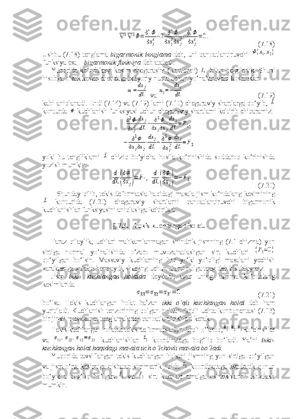 ∇	2∇	2Φ=	д4Φ
дx	14+2	д4Φ	
дx	12дx	22+д4Φ
дx	24=0.(7.18)
Ushbu   (7.18)   tenglama   bigarmonik   tenglama   deb,   uni   qanoatlantiruvchi  	
Φ(x1,x2)
funksiya esa –  bigarmonik funksiya  deb ataladi.
Yuqorida   ko‘ndalang   kesim   chegarasini   (konturini)   L     bilan   belgiladik.   Shuni
hisobga olsak kesim chetidagi ixtiyoriy nuqta uchun yo‘naltiruvchi kosinuslar	
n1=	dx	2
dL
 va 	n2=−	dx	1
dL (7.19)
kabi aniqlanadi. Endi (7.14) va (7.19) larni (7.10) chegaraviy shartlarga qo‘yib,  	
L
konturda 	
Φ  kuchlanish funksiyasi uchun chegaraviy shartlarni keltirib chiqaramiz:	
д2Φ
дx	22
dx	2
dL	+	д2Φ	
дx	1дx	2
dx	1	
dL	=	F1,	
−	д2Φ	
дx	1дx	2
⋅
dx	2	
dL	−	д2Φ
дx	12
dx	1
dL	=	F2
yoki   bu   tengliklarni  	
L   chiziq   bo‘yicha   hosila   ko‘rinishida   soddaroq   ko‘rinishda
yozish mumkin:	
d
dL	(
дΦ
дx	2)=	F1,	d
dL	(
дΦ
дx	1)=−	F2.
    (7.20) 
Shunday   qilib ,  tekis   deformatsia   haqidagi   masala   jism   ko ‘ ndalang   kesimining	
L
  konturida   (7.20)   chegaraviy   shartlarni   qanoatlantiruvchi   bigarmonik
kuchlanishlar   funksiyasini   aniqlashga   keltiriladi .
§ 7.3.   Tekis kuchlangan holat.
Faraz   qilaylik ,   uchlari   mahkamlanmagan   silindrik   jismning   (7.1- chizma )   yon
sirtiga   normal   yo ‘ nalishida   o ‘ zaro   muvozanatlashgan   sirt   kuchlari  	
(F3=0)
qo ‘ yilgan   bo ‘ lsin .   Massaviy   kuchlarning   bor   yo‘ki   yo‘qligi   masalani   yechish
xarakteriga xalaqit bermaydi, shuning uchun ularni nolga teng deb hisoblaymiz.
Jism   tekis   kuchlangan   holatda   deyiladi,   agar   uning   hamma   ko‘ndalang
kesimlarida	
σ33=	σ32=	σ31=	0
(7.21)
bo‘lsa.   Tekis   kuchlangan   holat   ba’zan   ikki   o‘qli   kuchlangan   holat   deb   ham
yuritiladi.  Kuchlanish   tenzorining  qolgan   noldan  farqli   uchta  konponentasi   (7.13)
bir jinsli muvozanat tenglamalarini qanoatlantirishlari kerak.
Tekis kuchlangan holatda tekis deformatsiadan farqli o‘laroq,	
u1,u2,u3 ko‘chishlar
va  	
σ11,σ22,σ12=σ21   kuchlanishlar  	x3   koordinataga   bog‘liq   bo‘ladi.   Ya’ni   tekis
kuchlangan holat haqidagi masala uch o‘lchovli masala bo‘ladi.
Yuqorida  tavsiflangan  tekis  kuchlangan  holatni  jismning  yon sirtiga  qo‘yilgan
va jism o‘rta kesimiga nisbatan simmetrik holda  	
x3   koordinataga kvadratik qonun
bo‘yicha   bog‘liq   bo‘lgan  	
F1   va  	F2   sirt   kuchlari   amalga   oshirishlarini   isbotlash
mumkin. 