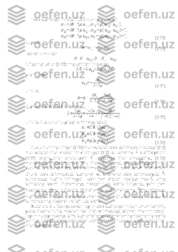 Tekis kuchlangan holatda Guk qonuni tenglamalari:σ11=	λθ	+2μ	u1,1	,σ12=	μ(u1,2	+u2,1	),	
σ22=	λθ	+2	μ	u2,1	,σ23=	μ(u2,3	+u3,2	)=	0,	
σ33=	λθ	+2μ	u3,3	,σ31=	μ(u3,1	+u1,3	)=	0,
(7.22)
bu yerda 	
θ=	u1,1	+u2,2	+u3,3
. (7.23)
Ikkinchi tomondan	
θ=	θ1+u3,3	,θ1=	θ1,1	+u2,2
bo‘lganligi uchun (7.22) ning uchinchi ifodasidan 	
λθ1+λu3,3	+2	μ	u3,3	=	0
yoki bundan	
u3,3=−	
λθ	1	
λ+2μ.
(7.24)
U holda	
θ=	θ1−	
λθ	1	
λ+2μ=	
2μθ	1	
λ+2μ.
      (7.25)
Quyidagicha belgilash kiritamiz:	
λ¿=	2μλ	
λ+2μ=	1−	2v	
1−	v	λ=	vE	
(1+v)(1−v)
.
    (7.26)
U holda Guk qonuni quyidagi ko‘rinishga keladi:	
σ11=	λ¿θ1+2μu	1,1	,	
σ22=	λ¿θ1+2μu	1,1	,	
σ12=	μ(u1,2	+u2,1	).
(7.27)
Guk qonunining olingan (7.27) munosabatlari tekis deformatsia holatidagi (7.7)
munosabatlar   bilan   shaklan   bir   xildir:   agar   (7.7)   da   Lamening  	
λ   koeffitsiyentini
(7.26)   tenglik   bilan   aniqlanuvchi  	
λ¿   o‘zgarmas   bilan   almashtirilsa,   (7.27)
munosabatlarni   olish   mumkin.   Shu   bilan   bir   qatorda,   tekis   kuchlangan   holat,
yuqorida   ta’kidlanganidek,   tekis   deformatsiadan   farqli   ravishda   uch   o‘lchovlidir.
Chunki   tekis   deformatsiada   kuchlanish   va   ko‘chishlar   tekis   deformatsiyada  	
x3
koordinataga   bog‘liq   bo‘lmaydi.   Lekin   jism   chetlari   orasidagi   masofa   uning
ko‘ndalang   kesimi   o‘lchamlariga   nisbatan   juda   kichik   bo‘lganda,   ya’ni   jism
plastinkadan   iborat   bo‘lganida   (7.3-chizma),   kuchlanishlarning  	
x3   koordinataga
bog‘liqligini   hisobga   olmaslik   mumkin   bo‘ladi.   Chunki   bunday   holatda  	
x3
koordinataning o‘zgarish oralig‘i juda kichik.
Xuddi ana shu faktorga asosan Faylon tekis kuchlangan holatni umum-lashtirib,
yupqa  plastina   holida   masalani   ikki   o‘lchovli   masalaga   keltirish   imkonini   beradi.
Faylon nuqtayi nazariga ko‘ra kuchlanishlar va ko‘chishlarning plastinaning kichik
qalinligi bo‘yicha qiymatlarini bilish ularning har bir nuqtadagi qiymatlarini bilish
bilan ekvivalentdir. 