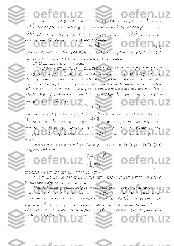 Ikkinchi   tur   asosiy   masalada  fi   massaviy   kuchlar   va   jismning  	S   sirtida	
ui(xk)|s
 ko‘chishlar ma’lum bo‘lganda, jism egallangan 	V  hajm ichidagi nuqtalarda	
ui(xk)
  ko‘chishlarni  va kuchlanish tenzori  komponentalari      	σij(xk)   larni aniqlash
talab etiladi. Demak, bu holda chegaraviy shartlar 	
ui=	ui|s
(5.9) 
ko‘rinishida bo‘ladi. Izlanuvchi  	
ui(xk)   va  	σij(xk) funksiyalar (5.3) yoki (5.4), (5.5)
hamda (5.9) chegaraviy shartlarni qanoatlantirishlari kerak.
3 0
. Uchinchi tur asosiy masala.
Chegaraviy   shartlar   aralash   xarakterga   ega   bo‘lishlari   mumkin.   Birinchi   tur
asosiy masalada jismning butun sirtida kuchlanishlar, ikkinchi tur asosiy masalada
jismning   butun   sirtida   ko‘chishlar   beriladi.   Shunday   masalalar   ham   uchrashi
mumkinki. Bunda jism sirtining ma’lum qismida kuchlanishlar, qolgan qismida esa
ko‘chishlar berilishi mumkin. bunday holda  masala aralash masala  deyiladi. Faraz
qilaylik,   jism  	
S   sirtining  	Sσ   qismida   kuchlanishlar,  	Su   qismida   esa   ko‘chishlar
berilgan bo‘lsin. Tabiiyki,	
s=	sσ+	su
.
Uchinchi tur asosiy masalada jism sirtining 
Sσ  qismida berilgan tashqi sirt kuchlari
-	
Fi,   va   qolgan  	su   qismida   berilgan  	ui(xk)|su ko‘chishlar,   hamda   umumiy   holda,
berilgan  	
fi   massaviy   kuchlar   bo‘yicha   jism   egallagan  	V   sohaning   ichki
nuqtalarida  	
ui(xj)   ko‘chishlarni   hamda  	σij(xj)   kuchlanishlarni   aniqlash   talab
etiladi.
Izlanayotgan   to‘qqiz   noma’lum   funksiyalar   bu   holda   (5.3)   yoki   (5.4),   (5.5)
tenglamalarni hamda 	
σijnj|Sσ=	F	i	
ui|Su=	ui
(5.10) 
chegaraviy shartlarni qanoatlantirishlari kerak.
Yuqoridagi uch asosiy masaladan tashqari, elastiklik nazariyasining  to‘g‘ri va
teskari masalalarini  ham farqlaydilar.
Elastiklik   nazariyasining   to‘g‘ri   masalasida   yuqorida   keltirilgan   uch   asosiy
masaladan birini tashqi kuchlar berilgan holda yechish, ya’ni jismning kuchlangan
-   deformatsialangan   holatini   aniqlovchi  
ui(xk)   va  	σij(xk)   funksialarni   jism
egallagan  	
V   sohaning   ichki   nuqtalari   uchun   aniqlash   talab   etiladi.   Ammo
ta’kidlash   lozimki,   elastiklik   nazariyasining   to‘g‘ri   masalasini   yechish   juda   katta
matematik qiyinchiliklarga olib keladi. 