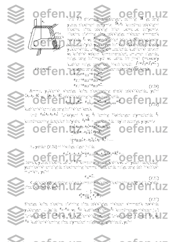 Endi   7.3–chizmada   tasvirlangan,   qalinligi  2h   ga   teng
yupqa   plastinani   qaraymiz.  	
Ox	1x2   koordinat   tekisligini
plastina   o‘rta   tekisligi   bilan   ustma-ust   qo‘yamiz.
Plastina   o‘zining   o‘rta   tekisligiga   nisbatan   simmetrik
ravishda  	
F1   va  	F2   sirt   kuchlari   bilan   ko‘ndalang   kesim
konturi  bo‘ylab yuklangan bo‘lsin. Plastinaning bunday
yuklanishida, uning ichki nuqtalarida kuchlanish tenzori
va   ko‘chish   vektori   komponentalari,   umuman   olganda,
nolga   teng   bo‘lmaydi   va   uchta   bir   jinsli   (massaviy
kuchlar   nolga   teng   deb   hisob-lanadi:  	
f1=	f2=	f3=0 )
muvozanat tenglamalarini qanoatlantirishlari kerak	
σ11,1+σ12,2+σ13,3=0,	
σ21,1+σ22,2+σ23,3=0,	
σ31,1+σ32,2+σ33,3=0.
     (7.28)
Ammo,   yuklanish   shartiga   ko‘ra   plastinaning   chetki   tekisliklarida,   ya’ni	
(x1,x2,+h)
 va  	(x1,x2,−h)  tekisliklarining hamma nuqtalarida	
σ33|x3=±h=	0,	σ32|x3=±h=0,σ31|x3=±h=0
   (7.29)
kuchlanishlar nolga teng bo‘lishlari kerak.
Endi  	
σ33(x1,x2,x3)   funksiyani  	x1   va  	x2   larning   fiksirlangan   qiymatlarida  	x3
koordinataning darajalari bo‘yicha 	
x3=h  nuqta atrofida Teylor qatoriga yoyamiz	
σ33(x1,x2,x3)=σ33(x1,x2)|h+	
+σ33,3(x1,x2)|h⋅(x3−h)+	
+1
2σ33,33(x1,x2)|h⋅(x3−h)2+....
Bu yerdan (7.29) ni hisobga olgan holda	
σ33(x1,x2,x3)=	1
2σ33,33(x1,x2)|h⋅(x3−h)2+...
.
Demak, yupqa plastina uchun 	
σ33  komponenta juda kichik va uni yetarli darajadagi
yaqinlashish   aniqligida   plastinaning   hamma   nuqtalarida   nolga   teng   deb   hisoblash
mumkin,  ya’ni	
σ33=0.
    (7.30)
Kuchlanish tenzorining qolgan komponentalarini plastinaning qalinligi bo‘yicha
o‘rtalashtiramiz, ya’ni	
σij0=	1
2h∫
−h
h
σijdx	3
.      (7.31)
Shartga   ko‘ra   plastina   o‘zining   o‘rta   tekisligiga   nisbatan   simmetrik   ravishda
yuklangan.   U   holda  	
σ11,σ22   va  	σ12   kuchlanishlar   -  	x3   koordinataga   nisbatan   juft
funksialardir,  	
σ23   va  	σ31   kuchlanishlar   esa   toq   funksialardir.   Bundan  	σ23   va	
σ31
 kuchlanishlarning o‘rta qiymatlari nolga tengligi chiqadi, ya’ni                      x
2
     L                                 o‘rta
                                        tekislik
                                      x
1
           x
3                             2h
            7.3-chizma.     O 