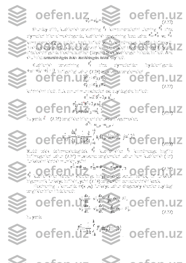 σ310=	σ230=	0.(7.32)
Shunday   qilib,   kuchlanish   tenzorining  
σij   komponentalarini   ularning  	σij
0   o‘rta
qiymatlari bilan almashtirganda, kuchlanish tenzorining faqat uchta  	
σ110,σ220   va  	σ120
komponentalarigina   noldan   farqli   bo‘ladi   va  	
x3   koordinataga   bog‘liq   bo‘lmaydi.
Boshqacha aytganda,   kuchlanish tenzori komponentalari   plastina qalinligi bo‘yicha
o‘rtalashtirilganda plastina taqriban (deyarli) tekis kuchlangan holatda bo‘ladi. Ana
shu holat  umumlashgan tekis kuchlangan holat  deyiladi.
Kuchlanish   tenzorining  	
  σij
0   o‘rta   qiymatlaridan   foydalanilganda	
σ33=	σ320=	σ310=	0
 bo‘lganligi uchun (7.28) muvozanat tenglamalari	
σ11,1	
0	+σ12,2	
0	=0,	
σ21,1	
0	+σ22,2	
0	=	0
       (7.33)
ko‘rinishni oladi. Guk qonuni munosabatlari esa quyidagicha bo‘ladi:	
σ11
0=	λ¿θ1
0+2μ	u1,1
0	,	
σ22
0=	λ¿θ1
0+2μ	u2,2
0	,	
σ12
0=	μ	(u1,2
0	+u2,1
0	),
                       (7.34)
bu yerda 	
λ¿  - (7.26) tengliklar bilan aniqlanuvchi o‘zgarmaslar;	
θ01=	u1,1	0+u2,2	0;	
ui,j
0	=	
дu	i
0	
дx	j
=	
1
2h	
д
дx	j
∫
−h
+h
uidx	3,(i=1,2	;	j=1,2	).
   (7.35)
Xuddi   tekis   deformatsiadagidek  	
σij
0   kuchlanishlar  	x3   koordinataga   bog‘liq
bo‘lmaganlari   uchun   (7.34)   muvozanat   tenglamalari   uchun   ham   kuchlanish   (Eri)
funksiasini kiritish mumkin, ya’ni	
σ11
0=	Φ	,22	,	σ22
0=	Φ	,11	,	σ12
0=	Φ	,12
       (7.36)	
σij
0
  kuchlanishlar   Beltrami   shartlariga   bo‘ysunishlari   zarur.   Demak,   Eri   funksiasi
bigarmonik funksiya bo‘lishi, ya‘ni (7.18) tenglamani qanoatlantirishi kerak. 
       Plastinaning L konturida  Ф (x
1 ,x
2 ) funksiya uchun chegaraviy shartlar quyidagi
tengliklar bilan ifodalanadi: 	
σ110dx	2	
dL	−σ120dx	1	
dL	=	d
dL	Ф	,2=	F10,	
σ210dx	2	
dL	−σ220dx	1	
dL	=−	d
dL	Ф	,1=	F20,
          (7.37) 
bu yerda	
F	i
0=	
1
2h
∫
−h
h	
F	idx	3(i=	1,2	)
. 