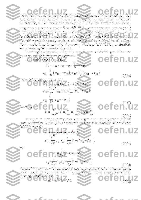 Tekis deformatsiya haqidagi masalaning asosiy tenglamalarini umumlashgan tekis
kuchlangan   holat   haqidagi   masalaning   asosiy   tenglamalari   bilan   solishtirish
ko‘rsatadiki,  bu ikki  masala  matematik jihatdan bir  xildir. Birinchi  masala  asosiy
tenglamalarida ishtirok etuvchi  ui   va  	σij(i,j=1,2	)   komponentalarni ularning (7.31)
formulalar bilan aniqlanuvchi o‘rta qiymatlari bilan almashtirib hamda  	
λ   - Lame
koeffitsientini   (9.26)   formula   bilan   aniqlanuvchi  	
λ¿   o‘zgarmas   bilan   almashtirib
ikkinchi masalaning asosiy tenglamalarini olamiz. Ushbu mohiyati har xil bo‘lgan
ikki   masala   bitta   bigarmonik   chegaraviy   masalaga   keltiriladiki,   u   elastiklik
nazariyasining tekis masalasi  deyiladi.
Yuqoridagi   ikki   masala   uchun   Guk   qonuni   munosabatlarini   yana   bir   marta
yozib taqqoslash ishini amalga oshiramiz.
Tekis kuchlangan holat uchun: 	
∑	=	σ11	+	σ22	;ε12	=	1+v	
E	σ12	;	
ε11	=	1
E	(σ11−	vσ	22	);ε22	=	1
E	(σ22	−	vσ	11	).
  (7.38)
Tekis deformatsia holati uchun:	
∑	=	σ11+σ22+σ33=	(1+v)(σ11+σ22);	
ε12=	1+v'	
E	'	σ12	;	ε11=	1
E	'(σ11−	v'σ22);	
ε22=	1
E	'
(σ22−	v'σ11),
      (7.39)
bu yerda	
E'=	E
1−v2,	v'=	v
1−v=	v¿	
1−2v;	v¿=	v
1+v.
      (7.40)
  Guk   qonuni   formulalarining   tekis   kuchlangan   holat   uchun   (9.38)   ifodasi   va
tekis   deformatsia   uchun   (9.40)   ifodalarini   mos   ravishda   quyidagi   ko‘rinishlarga
keltirish mumkin:	
ε11=	1
2μ	[(1−	v¿)σ11−	v¿σ22],	
ε12=	1
2μ	σ12	,ε22=	1
2μ	[(1−	v¿)σ22−	v¿σ11].
        (7.41)   
va	
ε11=	1
2μ[(1−	v)σ11−	vσ	22],	
ε12=	1
2μ
σ12	,ε22=	1
2μ[(1−v)σ22−vσ	11].
      (7.42)
Paragrafning oxirida 	
L  konturda tashqi kuchlar emas, balki ko‘chishlar berilganda
tekis   masala   asosiy   tenglamalarini   keltiramiz.   Bu   holda   chegaraviy   shartlar
quyidagi ko‘rinishda bo‘ladi:
ui¿|L=	ui(s)(i=	1,2	).
              (7.43) 