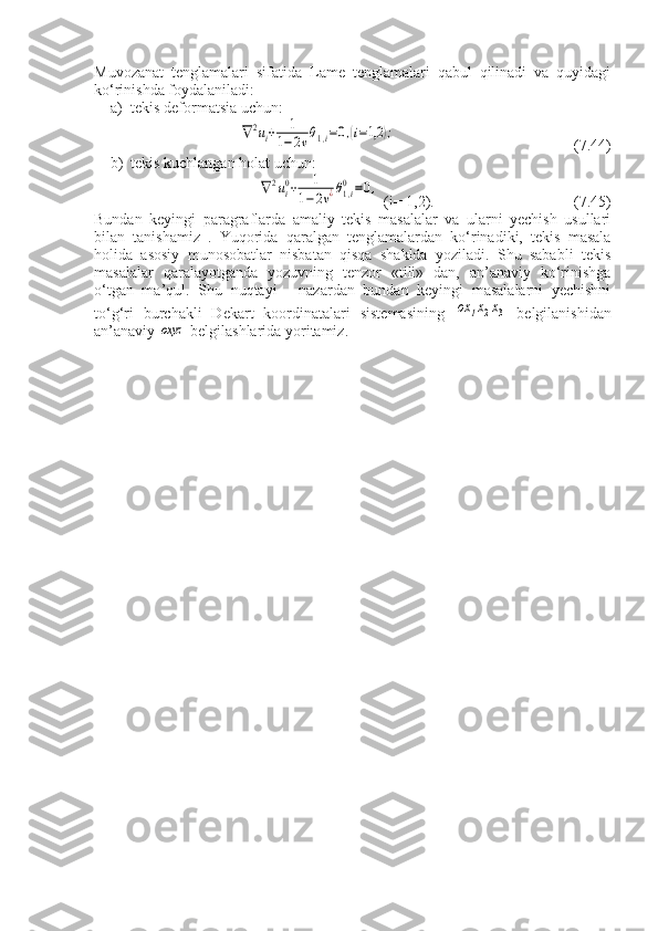 Muvozanat   tenglamalari   sifatida   Lame   tenglamalari   qabul   qilinadi   va   quyidagi
ko‘rinishda foydalaniladi: 
a) tekis deformatsia uchu n:
           ∇2ui+	1	
1−2νθ1,i=0,(i=1,2	);                  (7.44)
b) tekis kuchlangan holat uchun: 
              	
∇2ui0+	1	
1−2ν¿θ1,i0=0,  (i= 1,2).              (7.45) 
Bundan   keyingi   paragraflarda   amaliy   tekis   masalalar   va   ularni   yechish   usullari
bilan   tanishamiz   .   Yuqorida   qaralgan   tenglamalardan   ko‘rinadiki,   tekis   masala
holida   asosiy   munosobatlar   nisbatan   qisqa   shaklda   yoziladi.   Shu   sababli   tekis
masalalar   qaralayotganda   yozuvning   tenzor   «tili»   dan,   an’anaviy   ko‘rinishga
o‘tgan   ma’qul.   Shu   nuqtayi   -   nazardan   bundan   keyingi   masalalarni   yechishni
to‘g‘ri   burchakli   Dekart   koordinatalari   sistemasining  	
ox	1x2x3   belgilanishidan
an’anaviy 	
oxyz  belgilashlarida yoritamiz. 