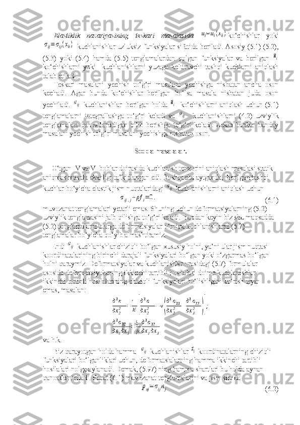 Elastiklik   nazariyasining   teskari   masalasida  ui=ui(xk) ko‘chishlar   yoki	
σij=	σij(xk)
  kuchlanishlar uzluksiz funksiyalar sifatida beriladi. Asosiy (5.1) (5.2),
(5.3)   yoki   (5.4)   hamda   (5.5)   tenglamalardan   qolgan   funksiyalar   va   berilgan  	
ui
ko‘chishlarni   yoki     kuchlanishlarni   yuzaga   keltiruvchi   tashqi   kuchlarni   aniqlash
talab etiladi. 
Teskari   masalani   yechish   to‘g‘ri   masalani   yechishga   nisbatan   ancha   oson
kechadi.   Agar   bunda   ko‘chishlar   berilgan   bo‘lsa   masala   nisbatan   juda   oson
yechiladi.  	
σij   kuchlanishlar   berilgan holda  	ui    ko‘chishlarni aniqlash uchun (5.1)
tenglamalarni   integrallashga   to‘g‘ri   keladi   va  	
σij     kuchlanishlarni   (4.2)   uzviylik
tenglamalari   qanoatlanadigan   qilib   berishga   to‘g‘ri   keladi.   Lekin   baribir   bunday
masalani yechish to‘g‘ri masalani yechishga nisbatan oson.
Sodda masalalar.
     O‘tgan IV va V  boblar doirasida kuchlanish tenzorini aniqlash masalasi statik 
aniqmas masala ekanligi ta’kidlangan edi. Boshqacha aytganda,  berilgan tashqi 
kuchlar bo‘yicha elastik jism nuqtalaridagi 	
σij  kuchlanishlarni aniqlash uchun 	
σij,j+ρf	i=	0.
                         (6.1)
muvozanat tenglamalari yetarli emas. Shuning uchun deformatsiyalarning (5.2) 
uzviylik tenglamasini jalb qilishga to‘g‘ri keladi. Bundan keyin biz shu maqsadda 
(5.2) tenglamalarni ularga deformatsiyalar o‘rniga kuchlanishlarni (5.7) 
tenglamalar bo‘yicha qo‘yib almashtiramiz. 
     Endi 	
σij  kuchlanishlar chiziqli bo‘lgan xususiy holni, ya’ni ular jism nuqtasi 
koordinatalarining birinchi darajali funksiyalari bo‘lgan yoki o‘zgarmas bo‘lgan 
holni qaraymiz. Deformatsiyalar va kuchlanishlar orasidagi (5.7) formulalar 
asosida deformatsiyalarning ikkinchi tartibli hosilalari doimo kuchlanishlar 
ikkinchi tartibli hosilalarining chiziqli funksiyalari bo‘lishligini ko‘rish qiyin  
emas, masalan:	
д2ε11	
дx	22	=1
E	[
д2σ11	
дx	22	−v(
д2σ22	
дx	22	+д2σ33	
дx	32	)];	
д2σ23	
дx	1дx	3
=1
μ
д2σ23	
дx	1дx	3
va h.k.
      Biz qarayotgan holda hamma  	
σij  kuchlanishlar 	xi  koordinatalarning chiziqli 
funksiyalari bo‘lganliklari uchun, deformatsialarning hamma ikkinchi tartibli 
hosilalari nolga aylanadi. Demak, (5.97) ning hamma shartlari bu holda aynan 
qanoatlantiriladi. Faqat (6.1) muvozanat tenglamalarini va jism sirtida 	
pnj=	σijnj
(6.2)  