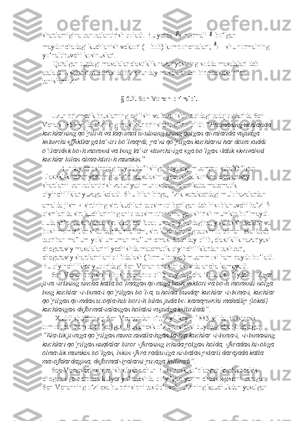 shartlarnigina qanoatlantirish qoladi. Bu yerda pnj  normali 	⃗n  bo‘lgan 
maydonchadagi kuchlanish vektori (II bob) komponentalari; 
nj  - shu normalning 
yo‘naltiruvchi kosinuslari.
      Qaralgan turdagi masalalar elastiklik nazariyasining sodda masalalari deb 
ataladi. Ushbu bob doirasida biz shunday masalalardan bir nechtasi bilan 
tanishamiz.
§ 6.2. Sen-Venan prinsipi.
     Uzun prizmatik bruslarning egilishi va buralishi haqidagi tadqiqotlarida Sen-
Venan 1855-yilda o‘zining mashhur prinsipini e’lon qildi: “ Prizmaning uchlarida 
kuchlarning qo‘yilish va taqsimot usulining uning qolgan qismlarida vujudga 
keluvchi effektlarga ta’siri bo‘lmaydi, ya’ni qo‘yilgan kuchlarni har doim xuddi 
o‘zlaridek bosh moment va teng ta’sir etuvchisiga ega bo‘lgan statik ekvivalent 
kuchlar bilan almashtirish mumkin. ”
Bunday prinsipning paydo bo‘lishiga quyidagi muammo sabab o‘lgan. 
Elastiklik nazariyasining to‘g‘ri masalasini  yechishda konkret chegaraviy 
shartlarni qanoatlantirish zaruriyati munosabati bilan katta matematik 
qiyinchiliklar yuzaga keladi. Shu bilan birga, fizik xarakterdagi mulohazalardan 
amalda jism 	
s  sirtining sirt kuchlari taqsimoti berilgan deb hisoblanuvchi ba’zi 	si  
qismlarida sirt kuchlarining aniq taqsimotini amalga oshirish mumkin bo‘lmaydi. 
Juda ko‘p masalalarda sirt kuchlari faqat umumiy holdagina, yoki bosh  vektor va 
bosh momentlar sifatidagina ma’lum, sirt kuchlarining taqsimot qonuni esa faqat 
taqriban ma’lum yoki umuman ma’lum emas. Shunday qilib, elastiklik nazariyasi 
chegaraviy masalalarini yechishda matematik qiyinchiliklardan tashqari, 
chegaraviy shartlarni aniq ifodalash (formulirovka) muammosi ham paydo bo‘ladi.
Bu qiyinchiliklar yuqoridagi Sen-Venan prinsipi asosida ancha kamayadi.
      Sen-Venan prinsipini boshqacharoq qilib quyidagicha ifodalash foydali:  “Agar 
jism sirtining uncha katta bo‘lmagan qismiga bosh vektori va bosh momenti nolga 
teng kuchlar sistemasi qo‘yilgan bo‘lsa, u holda bunday kuchlar sistemasi, kuchlar
qo‘yilgan qismdan uzoqlashib borish bilan juda tez kamayuvchi mahalliy (lokal) 
kuchlangan-deformatsialangan holatni vujudga keltiriladi”.
       Xuddi shu prinsip Sen-Veanandan o‘ttiz yil keyin 1885-yilda Bussinesk 
tomonidan ham taklif etilgan. Bussinesk o‘z prinsipini quyidagicha ifodalagan: 
“Elastik jismga qo‘yilgan muvozanatlashgan tashqi kuchlar sistemasi, sistemaning
kuchlari qo‘yilgan nuqtalar biror sferaning ichida yotgan holda, sferadan hisobga
olmaslik mumkin bo‘lgan, lekin sfera radiusiga nisbatan yetarli darajada katta 
masofalardagina, deformatsiyalarni yuzaga keltiradi”.
     Sen-Venan prinsipini isbotlash uchun Bussinesk, to‘plangan kuchlar tekis 
chegarasiga perpendikulyar yo‘nalishda qo‘yilgan yarim cheksiz jismni qaragan. 
Sen-Venanning o‘zi esa bu prinsipni tasdiqlovchi o‘zining kauchukdan yasalgan  