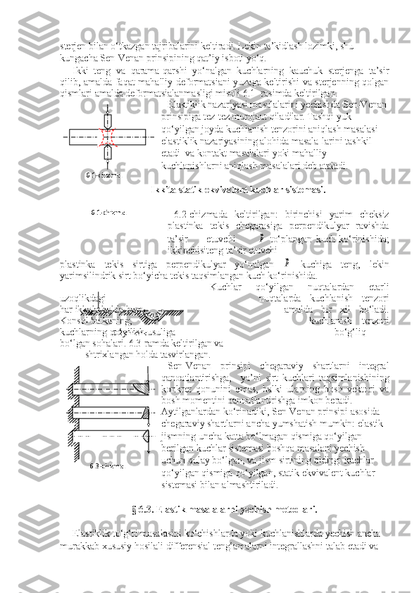 sterjen bilan o‘tkazgan tajribalarini keltiradi. Lekin ta’kidlash lozimki, shu 
kungacha Sen-Venan prinsipining qat’iy isboti yo‘q.
Ikki   teng   va   qarama-qarshi   yo‘nalgan   kuchlarning   kauchuk   sterjenga   ta’sir
qilib, amalda faqat mahalliy deformatsiani yuzaga keltirishi va sterjenning qolgan
qismlari amalda deformatsialanmasligi misoli 6.1- rasimda keltirilgan.
Elastiklik nazariyasi masalalarini yechishda Sen-Venan 
prinsipiga tez-tez murojaat qiladilar. Tashqi yuk 
qo‘yilgan joyda kuchlanish tenzorini aniqlash masalasi 
elastiklik nazariyasining alohida masala-larini tashkil 
etadi  va kontakt masalalari yoki mahalliy 
kuchlanishlarni aniqlash masalalari deb ataladi.
           Ikkita statik ekvivalent kuchlar sistemasi.
6.2-chizmada   keltirilgan:   birinchisi   yarim   cheksiz
plastinka   tekis   chegarasiga   perpendikulyar   ravishda
ta’sir           etuvchi            ⃗p   to‘plangan   kuch   ko‘rinishida;
ikkinchisiteng ta’sir etuvchi 
plastinka   tekis   sirtiga   perpendikulyar   yo‘nalgan  	
⃗p   kuchiga   teng,   lekin
yarimsilindrik sirt bo‘yicha tekis taqsimlangan kuch ko‘rinishida.
Kuchlar   qo‘yilgan   nuqtalardan   etarli
uzoqlikdagi  nuqtalarda   kuchlanish   tenzori
har ikkala holda ham  amalda   bir   xil   bo‘ladi.
Konsol balkaning,  kuchlanish   tenzori
kuchlarning qo‘yilish usuliga  bo‘g‘liq
bo‘lgan sohalari. 6.3-ramda keltirilgan va 
shtrixlangan holda tasvirlangan.
Sen-Venan   prinsipi   chegaraviy   shartlarni   integral
qanoatlantirishga,     ya’ni   sirt   kuchlari   taqsimlanishining
konkret   qonunini   emas,   balki   ularning   bosh   vektori   va
bosh momentini qanoatlantirishga imkon beradi. 
Aytilganlardan ko‘rinadiki, Sen-Venan prinsipi asosida 
chegaraviy shartlarni ancha yumshatish mumkin: elastik 
jismning uncha katta bo‘lmagan qismiga qo‘yilgan 
berilgan kuchlar sistemasi boshqa masalani yechish 
uchun qulay bo‘lgan, va jism sirtining oldingi kuchlar 
qo‘yilgan qismiga qo‘yilgan, statik ekvivalent kuchlar 
sistemasi bilan almashtiriladi.
§ 6.3. Elastik masalalarni yechish metodlari.
     Elastiklik to‘g‘ri masalasini ko‘chishlarda yoki kuchlanishlarda yechish ancha 
murakkab xususiy hosilali differensial tenglamalarni integrallashni talab etadi va                        
                 
                6.1-chizma.
                     
6.1-chizma.
                                      
   
                                             
                                      
                  6.3-chizma.            
6.2-chizma. 