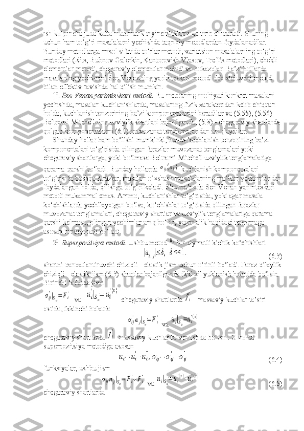 ish ko‘pincha juda katta matematik qiyinchiliklarni keltirib chiqaradi. Shuning 
uchun ham to‘g‘ri masalalarni yechishda taqribiy metodlardan foydalanadilar. 
Bunday metodlarga misol sifatida to‘rlar metodi, variatsion masalalarning to‘g‘ri 
metodlari (Rits, Bubnov-Galerkin, Kantorovish-Vlasov, Treffts metodlari), chekli 
elementlar metodi, chegaraviy elementlar metodi va hokazolar. Ba’zi hollarda 
masalaning yechimini Sen-Venanning yarimteskari metodi deb ataluvchi metod 
bilan effektiv ravishda hal qilish mumkin.
1 0
.  Sen-Venan yarimteskari metodi.  Bu metodning mohiyati konkret masalani 
yechishda, masalan kuchlanishlarda, masalaning fizik xarakteridan kelib chiqqan 
holda, kuchlanish tenzorining ba’zi komponentalarini beradilar va (5.55), (5.56) - 
Beltrami-Mitchellning uzviylik shartlari bajarilganda, (5.8) - chegaraviy shartlarda 
qolgan komponentalarni (6.1) muvozanat tenglamalaridan aniqlaydilar.
Shunday hollar ham bo‘lishi mumkinki, bunda kuchlanish tenzorining ba’zi 
komponentalari to‘g‘risida qilingan farazlar muvozanat tenglamalari yoki 
chegaraviy shartlarga, yoki bo‘lmasa Beltrami-Mitchell uzviylik tenglamalariga 
qarama-qarshi bo‘ladi. Bunday hollarda σij(xk)  kuchlanish komponentalari 
to‘g‘risida boshqa farazlar, masalan o‘xshash masalalarning ma‘lum yechimlaridan
foydalangan holda, qilishga to‘g‘ri keladi. Shu ma’noda Sen-Venan yarimteskari 
metodi mukammal emas. Ammo, kuchlanishlar to‘g‘risida, yoki agar masala 
ko‘chishlarda yechilayotgan bo‘lsa, ko‘chishlar to‘g‘risida qilingan farazlar 
muvozanat tenglamalari, chegaqaviy shartlar va uzviylik tenglamalariga qarama-
qarshi kelmasa, olingan yechimlar aniq bo‘lib, yagonalik haqidagi teoremaga 
asosan bir qiymatli bo‘ladi.
2 0
.  Superpozitsiya metodi.  Ushbu metod 	
ui  bir qiymatli kichik ko‘chishlari	
|ui,j|≤	δ,	δ<<	1.
(6.3)
shartni qanoatlantiruvchi chiziqli - elastik jism uchun o‘rinli bo‘ladi. Faraz qilaylik
chiziqli - elastik jism (6.3) shartlar bajarilganda ikki xil yuklanish holatida bo‘lsin. 
Birinchi holatda jism 	
σij
'|Sσ=	Fi'
  va  	ui
'|Su=	ui
'(s)  chegaraviy shartlarda 	
fi
'  - massaviy kuchlar ta’siri 
ostida, ikkinchi holatda	
σij
''nj|Sσ=	Fi''
 va 	ui
''|Su=ui
''(s)
chegaraviy shartlarda 	
fi
'' - massaviy kuchlar ta’siri ostida bo‘lsin. U holda 
superpozitsiya metodiga asosan	
ui=	ui
'+	ui
'',σij=	σij
'+	σij
''
      (6.4)
funksiyalar, ushbu jism	
σijnj|Sσ=	Fi'+Fi''
 va 	ui|Su=	ui
'(s)+ui
''(s)      (6.5)
chegaraviy shartlarda 