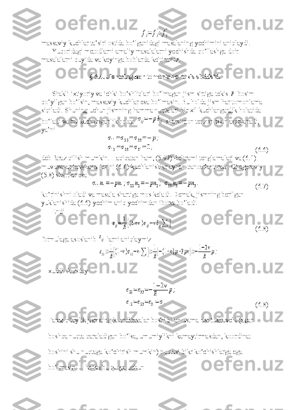fi=	fi
'+	fi
''massaviy kuchlar ta’siri ostida bo‘lganidagi masalaning yechimini aniqlaydi.
Yuqoridagi metodlarni amaliy masalalarni yechishda qo‘llashga doir 
masalalarni quyida va keyinga boblarda keltiramiz.
§ 6.4. Jismning har tomonlama tekis siqilishi.
Shakli ixtiyoriy va ichki bo‘shliqlari bo‘lmagan jism sirtiga tekis 	
p  bosim 
qo‘yilgan bo‘lsin, massaviy kuchlar esa bo‘lmasin. Bu holda jism har tomonlama 
siqiladi. Shuning uchun jismning hamma nuqtalari bir xil kuchlanganlik holatida 
bo‘ladi va bu kuchlanganlik holati 	
σij=−	pδ	ij  sharsimon tenzor bilan aniqlanadi, 
ya’ni 	
σ11=	σ22=	σ33=−	p;	
σ12=	σ23=	σ31=	0,
                   (6.6)
deb faraz qilish mumkin. Haqiqatan ham, (5.97) Beltrami tenglamalari va (6.1) 
muvozanat tenglama-larini (6.6) kuchlanishlar aynan qanoatlantiradi. Chegaraviy 
(5.8) shartlar esa	
σ11n1=−	pn	1;σ22n2=−	pn	2;	σ33n3=−	pn	3.
      (6.7)
ko‘rinishni oladi va masala shartiga mos keladi. Demak, jismning berilgan 
yuklanishida (6.6) yechim aniq yechimdan iborat bo‘ladi.
Endi 	
εij=	1
E[(1+v)σij−vδ	ij∑	]
(6.8)
formulaga asoslanib 	
εij  larni aniqlaymiz
ε11=	1
E[(1+v)σ11−v⋅∑	]=	1
E[−(1+v)p+3pv	]=−1−2v	
E	p;
xuddi shunday	
ε22=	ε33=−1−	2v	
E	p;	
ε12=ε23=ε31=	o.
(6.8)
Faraz qilaylik jismning koordinatalar boshi bilan ustma-ust tushuvchi (agar 
boshqa nuqta qaraladigan bo‘lsa, umumiylikni kamaytirmasdan, koordinat 
boshini shu nuqtaga ko‘chirish mumkin) nuqtasi bikr ko‘chishlarga ega 
bo‘lmasin.  U holda bu nuqta uchun  
