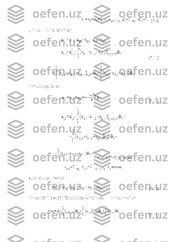 x1=	x2=	x3=	0 bo‘lganda 	ui0=	0  va 	ui,j
0	=0    (6.9)
u holda II bobda keltirilgan	
u1,1	=	ε11;	u2,2	=	ε22;	u3,3	=	ε33;	
ui,j=ui,j
0	+∫
0
x1
(εij,1+εi1,j−	εj1,i)|x2=x3=0dx	1+
     (6.10)	
+∫
0
x2
(εij,2+εi2,j−	εj2,i)|x3=0dx	2+∫
0
x3
(εij,3+εi3,j−	εj3,i)dx	3
formulalarga asosan	
u1,1	=u2,2	=u3,3=−	1−	2v	
E	p;
    (6.11)	
u1,2	=	u1,2
0	+∫
0
x1
(ε12	,1+ε11,2−	ε21	,1)|x2=x3=0dx	1+	
+∫
0
x2
(ε12,2+ε21,2−	ε22,1)|x3=0dx	2+	
+∫
0
x3
(ε12,3+ε13,2−	ε23,1)dx	3=0
chunki (6.8) ga asosan	
εij,k=0
 va 	εi^i,k=0,  chunki 	εi^i=cos	nt	.
xuddi shunga o‘xshash	
u1,2	=	u1,3	=	u2,1	=	u2,3	=	u3,1	=	u3,2	=	0.
           (6.12)
Olingan (6.11) va (6.12)natijalarga ko‘ra bizga II - bobdan ma’lum	
ui=	ui0+∫
0
x1
|x2=x3=0dx	1+∫
0
x2
(ui,2)|x3=0dx	2+∫
0
x3
(ui,3)dx	3
 (6.13) 