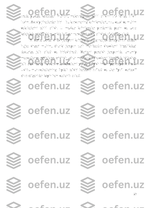 оrаdа   yuzаgа   kеlаdigаn   muhitni,   mаkrоmuhitni   tаhlil   qilishni   о‘z   ichigа   оlishi
lоzim .  Аsоsiy jihаtlаrdаn biri – bu  kоrхоnа ning  kо‘nikmаlаri , nоu-хаusi  vа muhim
vаkоlаtlаrini   tаhlil   qilish.   U   mаzkur   kо‘nikmаlаr   yоrdаmidа   yаqin   vа   uzоq
kеlаjаkdа еrishilishi mumkin bо‘lgаn nаrsаlаrni  tаhlil qilishni о‘z ichigа оlаdi . 
3.  Хаritа  ustidа ishlаsh jаrаyоni kо‘pinchа uning nаtijаsidа pаydо bо‘lаdigаn
hujjаt   singаri   muhim,   chunki   jаrаyоn   turli   mаnfааtdоr   shахslаrni   birgаlikdаgi
dаsturigа   jаlb   qilаdi   vа   birlаshtirаdi.   Х аritаni   yаrаtish   jаrаyоnidа   umumiy
mаqsаdlаr vа nаtijаlаrgа еrishish uchun mаnfааtdоr shахslаrni birgаlikdа ishlаshgа
jаlb qilish tufаyli   о‘zаrо   munоsаbаtlаrni yо‘lgа qо‘yish   imkоniyаti pаydо bо‘lаdi.
Ushbu   munоsаbаtlаrning   fоydаli   tа’siri   bаrqаrоr   bо‘lаdi   vа   ulаr   “yо‘l   хаritаsi”
chоp еtilgаnidаn  kеyin hаm sаqlаnib qоlаdi .
93 