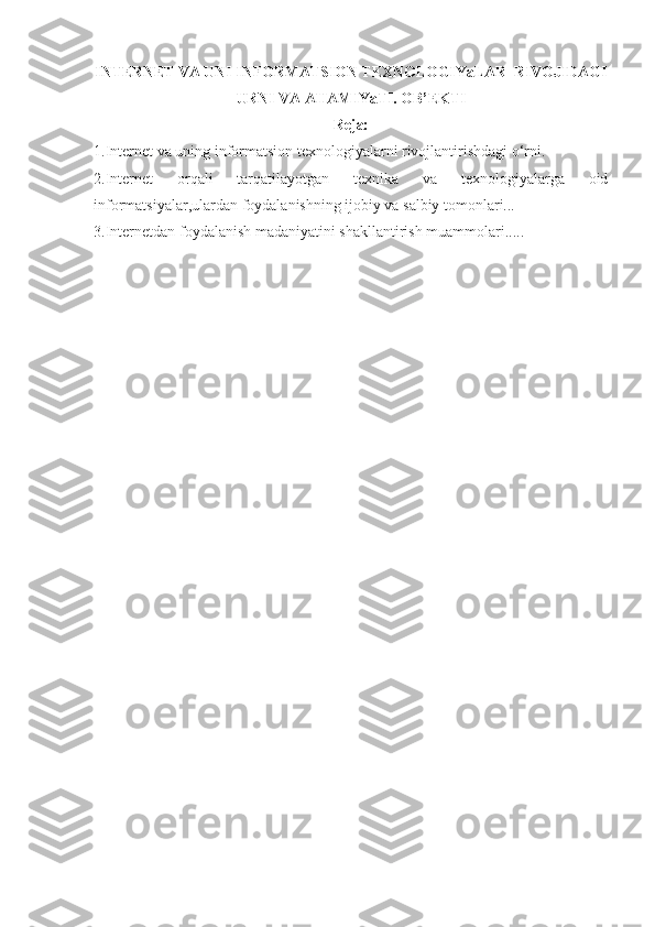INTERNET VA UNI INFORMATSION TEXNOLOGIYaLAR  RIVOJIDAGI
URNI VA AHAMIYaTI. OB’EKTI
Reja:
1.Internet va uning informatsion texnologiyalarni rivojlantirishdagi o‘rni.
2.Internet   orqali   tarqatilayotgan   texnika   va   texnologiyalarga   oid
informatsiyalar,ulardan foydalanishning ijobiy va salbiy tomonlari...
3.Internetdan foydalanish madaniyatini shakllantirish muammolari.....  