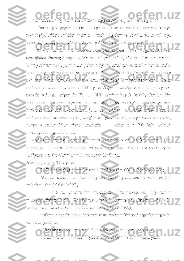 1. Internet va uninginformatsion texnologiyalarni rivojlantirishdagi o‘rni
Texnologik   gegemonlikka   intilayotgan   kuchlar   axborot   kommunikatsiya
texnologiyalaridan,jumladan   internet     orqali   o‘zgalarning   texnika   va   texnologiya
sohasidagi yutuqlaridan o‘z manfaatlari yo‘lida foydalanishga harakat qilmoqdalar.
          Xo‘sh,   internet   nima?   Internet   inglizcha   Internet   –   to‘r,   o‘rgimchak   to‘ri:
umumjahon   tarmog‘i   degan   so‘zlardan   olingan   bo‘lib,   o‘zbek   tilida   umumjahon
kompyuter tarmog‘i, ya’ni butun jahon bo‘yicha tarqalgan va telefon hamda optik-
tolali   liniyalar,   modemlar   va   boshqalar   bilan   o‘zaro   bog‘langan,   har   qanday
axborotni   o‘zaro   almasha   oladigan   katta   miqdordagi   kompyuterlar   majmui   degan
ma’noni   bildiradi.   Bu   tarmoq   1972   yilda   AQSh   mudofaa   vazirligining   loyihasi
asosida   vujudga   kelgan   bo‘lib,   u     XX   asrning   buyuk   kashfiyotlaridan   biri
hisoblanadi.   Umuman   olganda   internet     vaqtni   va   mablag‘ni   tejashga   yordam
berishidan   tashqari   axborotlarni   juda   tez   uzatish   va   qabul   qilish,   kerakli
ma’lumotlarni   tez   izlab   topish,   uzog‘imizni   yaqin   qilish,   onlayn   suhbatlar   qurish,
dunyo   voqealari   bilan   qisqa   fursatlarda         xabardor   bo‘lish   kabi   ko‘plab
imkoniyatlarni yaratib beradi.
Hozirgi   kunda   internet   tizimining   ijtimoiy   tarmoqlari   xizmatlari   keng   ommalashib
bormoqda.   Ijtimoiy   tarmoqning   maqsadi   internetda   o‘zaro   qiziqishlar   yoki
faoliyatga ega shaxslar bilan muloqot qurishdan iborat. 
Masalan, birgina 2019 yilda: 
–“UZ” domenidagi domenlar soni 30 168 saytni tashkil etdi (o‘sish 119%). 
– Mail.uz   elektron pochtasi milliy tizimidagi foydalanuvchilar soni 398 500
nafardan oshdi (o‘sish 151%);
–   11   325   ta   umumta’lim   maktablari,   o‘rta-maxsus   va   oliy   ta’lim
muassasalarining   10   620   (93,8%)   tasi   ZiyoNET   tarmog‘iga   ulangan,     ZiyoNET
tarmog‘idagi resurslar soni  130 000 dan oshdi (o‘sish 119%);
– joylardagi barcha davlat boshqaruvi va davlat hokimiyati organlarining veb-
sahifalari yaratildi;
– 295 davlat axborot resurslari, 499 davlat  axborot tizimi joriy etildi;
– elektron raqamli imzodan foydalanuvchilar soni 1 720 mingtaga yetdi; 