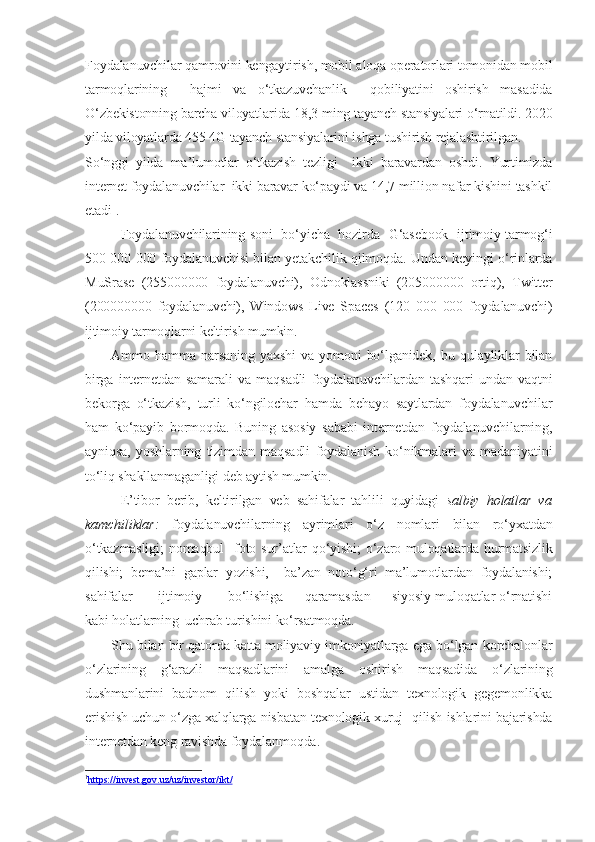 Foydalanuvchilar qamrovini kengaytirish, mobil aloqa operatorlari tomonidan mobil
tarmoqlarining     hajmi   va   o‘tkazuvchanlik     qobiliyatini   oshirish   masadida
O‘zbekistonning barcha viloyatlarida 18,3 ming tayanch stansiyalari o‘rnatildi. 2020
yilda viloyatlarda 455 4G tayanch stansiyalarini ishga tushirish rejalashtirilgan.
So‘nggi   yilda   ma’lumotlar   o‘tkazish   tezligi     ikki   baravardan   oshdi.   Yurtimizda
internet foydalanuvchilar  ikki baravar ko‘paydi va 14,7 million nafar kishini tashkil
etadi 1
.
Foydalanuvchilarining soni   bo‘yicha   hozirda   G‘asebook   ijtimoiy tarmog‘i
500 000 000 foydalanuvchisi bilan yetakchilik qilmoqda. Undan keyingi o‘rinlarda
MuSrase   (255000000   foydalanuvchi),   Odnoklassniki   (205000000   ortiq),   Twitter
(200000000   foydalanuvchi),   Windows   Live   Spaces   (120   000   000   foydalanuvchi)
ijtimoiy tarmoqlarni keltirish mumkin.
          Ammo   hamma   narsaning   yaxshi   va   yomoni   bo‘lganidek,   bu   qulayliklar   bilan
birga   internetdan   samarali   va   maqsadli   foydalanuvchilardan   tashqari   undan   vaqtni
bekorga   o‘tkazish,   turli   ko‘ngilochar   hamda   behayo   saytlardan   foydalanuvchilar
ham   ko‘payib   bormoqda.   Buning   asosiy   sababi   internetdan   foydalanuvchilarning,
ayniqsa,   yoshlarning   tizimdan   maqsadli   foydalanish   ko‘nikmalari   va   madaniyatini
to‘liq shakllanmaganligi deb aytish mumkin.
E’tibor   berib,   keltirilgan   veb   sahifalar   tahlili   quyidagi   salbiy   holatlar   va
kamchiliklar:   foydalanuvchilarning   ayrimlari   o‘z   nomlari   bilan   ro‘yxatdan
o‘tkazmasligi;  nomaqbul    foto sur’atlar  qo‘yishi;   o‘zaro  muloqatlarda  hurmatsizlik
qilishi;   bema’ni   gaplar   yozishi,     ba’zan   noto‘g‘ri   ma’lumotlardan   foydalanishi;
sahifalar           ijtimoiy           bo‘lishiga         qaramasdan         siyosiy muloqatlar o‘rnatishi
kabi holatlarning  uchrab turishini ko‘rsatmoqda.
           Shu bilan bir qatorda katta moliyaviy imkoniyatlarga ega bo‘lgan korchalonlar
o‘zlarining   g‘arazli   maqsadlarini   amalga   oshirish   maqsadida   o‘zlarining
dushmanlarini   badnom   qilish   yoki   boshqalar   ustidan   texnologik   gegemonlikka
erishish uchun o‘zga xalqlarga nisbatan texnologik xuruj   qilish ishlarini bajarishda
internetdan keng ravishda foydalanmoqda.
1
https://invest.gov.uz/uz/investor/ikt/    