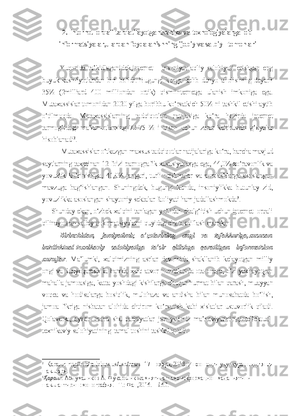 2. Internet  orqali tarqatilayotgantexnika va texnologiyalarga    oid
informatsiyalar,ulardan foydalanishning ijobiy va salbiy   tomonlari
Yuqorida   ta’kidlaganidek,internet   -   insoniyat   aqliy   salohiyati   erishgan   eng
buyuk   kashfiyotlardan   biri   bo‘ldi.   Bugungi   kunga   kelib   dunyo   aholisining   deyarli
35%   (2milliard   400   milliondan   ortik)   qismiinternetga   ulanish   imkoniga   ega.
Mutaxassislar tomonidan 2020 yilga boribbu ko‘rsatkich 50% ni tashkil etishi aytib
o‘tilmoqda.   Mutaxassislarning   tadqiqotlari   natijasiga   ko‘ra   hozirda   internet
tarmog‘idagi   ma’lumotlarning   70-75   %   i   inson   uchun   zarar   keltiruvchi   g‘oyalar
hisoblanadi 2
.
 Mutaxassislar o‘tkazgan maxsus tadqiqotlar natijalariga ko‘ra, barcha mavjud
saytlarning taxminan 12 foizi parnografik xususiyatlarga ega, 44,0% zo‘ravonlik va
yovuzlik   ko‘rinishiga,   41,0%   jangari,   turli   otishmalar   va   portlashlarga   asoslangan
mavzuga   bag‘ishlangan.   Shuningdek,   bugungi   kunda,   insoniylikka   butunlay   zid,
yovuzlikka asoslangan shaytoniy sektalar faoliyati ham jadallashmokda 3
.
     Shunday ekan, o‘zbek xalqini tanlagan yo‘lidan chalg‘itish uchun internet  orqali
qilinayotgan salbiy informatsiyalarni quyidagicha tasniflash mumkin.
Birinchidan,   jamiyatimiz   a’zolarining   ongi   va   tafakkuriga,xususan
intellektual-texnikaviy   salohiyatiga   ta’sir   qilishga   qaratilgan   informatsion
xurujlar .   Ma’lumki,   xalqimizning   asrlar   davomida   shakllanib   kelayotgan   milliy
ongi va dunyoqarashida hamda xulq-atvor normalarida ota-onaga, o‘zi yashayotgan
mahalla jamoasiga, katta yoshdagi kishilarga chuqur hurmat bilan qarash, muayyan
voqea   va   hodisalarga   bosiqlik,   mulohaza   va   andisha   bilan   munosabatda   bo‘lish,
jamoa   fikriga   nisbatan   alohida   ehtirom   ko‘rsatish   kabi   xislatlar   ustuvorlik   qiladi.
Qolaversa,   aynan   mana   shu   qadriyatlar   jamiyatimiz   ma’naviyatining,intellektual-
texnikaviy salohiyatining  tamal toshini tashkil qiladi.
2
  Қаранг: http//old/reliqions.us/usb/news  17 Ноябрь, 2013. Инсон онги учункурашнинг янги
шакллари.
3
Қаранг : Абдумаликов А. Фуқаролик жамиятида шахс информацион маданиятини 
шакллантириш:монография.– Т.: Фан,2016.– Б.60. 