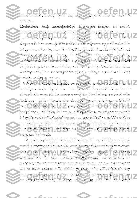 bepisand   qarash,   shaxsiy   hayotni   ulug‘lash   kabi   g‘oya   va   qarashlar   ustuvorlik
qilmoqda.
Uchinchidan,   milliy   madaniyatimizga   bo‘layotgan   xurujlar.   Sir   emaski,
xalqimizning   milliy   madaniyati   o‘zining   qadimiyligi,   boyligi   bilan   alohida   ajralib
turadi.   Markaziy   Osiyo   tarixida   aql-idrok   bilan   ma’naviy   jasoratni,   diniy
dunyoqarash   bilan   qomusiy   bilimdonlikni   o‘zida   mujassam   etgan   allomalar   ko‘p
bo‘lgan. Imom Buxoriy, Imom Termiziy, Xoja Bahouddin Naqshband, Xoja Ahmad
Yassaviy,   Al-Xorazmiy,   Beruniy,   Ibn   Sino,   Amir   Temur,   Mirzo   Ulug‘bek,
Zahiriddin   Bobur   va   boshqa   ko‘plab   buyuk   ajdodlarimiz   milliy   madaniyatimizni
rivojlantirishga   ulkan   hissa   qo‘shdilar,   xalqimizning   milliy   iftixori   bo‘lib   qoldilar.
Ularning   nomi,   jahon   sivilizatsiyasi   taraqqiyotiga   qo‘shgan   buyuk   hissasi   hozirgi
kunda butun dunyoga ma’lum.
   Ma’naviy-mafkuraviy xuruj uyushtirayotgan kuchlar jamiyatimiz a’zolarini milliy
madaniy-texnikaviy   boyliklar   va   imkoniyatlardan   begonalashtirishga   harakat
qilmoqda. Shu maqsadda ular Internet tarmog‘idan, kinofilmlar va san’at turlaridan
foydalangan   holda   nihoyatda   ohanrabo,   lekin   yengil-yelpi,   inson   tafakkurini
rivojlantirishga   emas,   aksincha   uning   sayozlashuviga   xizmat   qiluvchi   namunalarni
jamiyatimizga olib kirishga intilmoqda. Bunday san’at va madaniyat namunalarida
behayolik, mantiqsizlik g‘oyalarining targ‘iboti yetakchilik qilmoqda. Vaholanki, bu
mamlakatlarning o‘zlari millatlarni parokandalikka olib boradigan, insoniyat uchun
sharmandali   vaziyatlarni   demokratiya,   inson   huquqlari   kabi   oliy   qadriyatlar   shiori
ostida targ‘ib qilmoqda.
         Mana shunday holatlardan kelib chiqib xulosa qilish mumkinki, bugungi kunda
mamlakatimizning har bir fuqarosida samarali va mustahkam ma’naviy immunitetni
shakllantirish   kechiktirib   bo‘lmaydigan   vazifaga   aylandi.   I.A.Karimov
ta’kidlaganidek:   “Bir   xalqni   o‘ziga   tobe   qilishni   istagan   kuchlar,   avvalo,   uni
o‘zligidan, tarixidan, madaniyatidan judo qilishga intiladi. ...Shunga o‘xshash zararli
ta’sirlar   davom   etaversa,   millat   o‘zligini   yo‘qotishi,   ming   yillik   an’analarini   boy
berib, olomonga aylanib qolishi ham hech gap emas. Tabiiy savol tug‘iladi: bunday
mafkuraviy   ta’sirlar   salbiy   oqibatlarga   olib   kelmasligi   uchun   nima   qilish   kerak? 