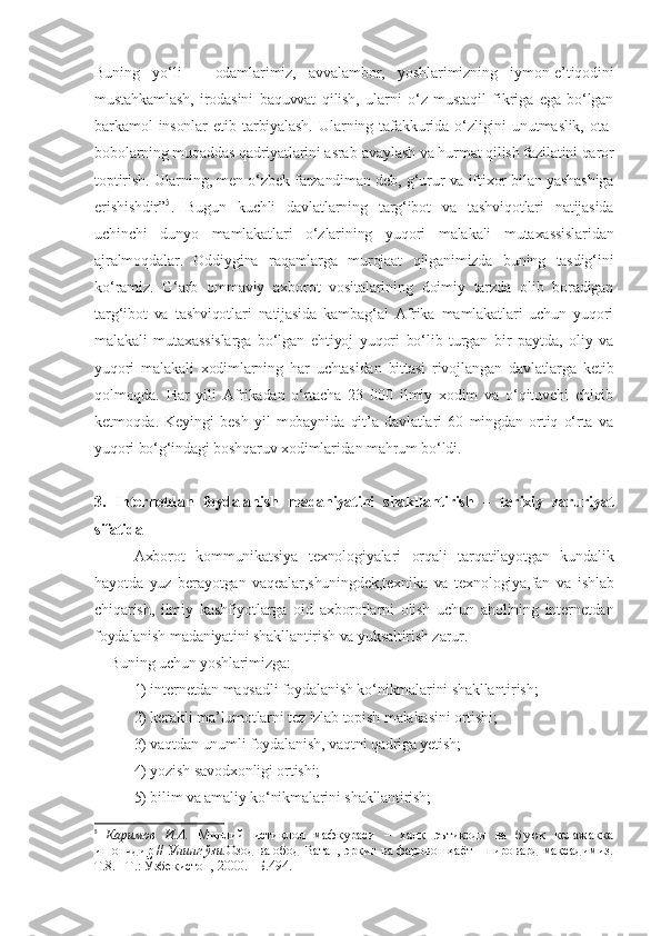 Buning   yo‘li   –   odamlarimiz,   avvalambor,   yoshlarimizning   iymon-e’tiqodini
mustahkamlash,   irodasini   baquvvat   qilish,   ularni   o‘z   mustaqil   fikriga   ega   bo‘lgan
barkamol   insonlar   etib   tarbiyalash.   Ularning   tafakkurida   o‘zligini   unutmaslik,   ota-
bobolarning muqaddas qadriyatlarini asrab-avaylash va hurmat qilish fazilatini qaror
toptirish. Ularning, men o‘zbek farzandiman deb, g‘urur va iftixor bilan yashashiga
erishishdir” 5
.   Bugun   kuchli   davlatlarning   targ‘ibot   va   tashviqotlari   natijasida
uchinchi   dunyo   mamlakatlari   o‘zlarining   yuqori   malakali   mutaxassislaridan
ajralmoqdalar.   Oddiygina   raqamlarga   murojaat   qilganimizda   buning   tasdig‘ini
ko‘ramiz.   G‘arb   ommaviy   axborot   vositalarining   doimiy   tarzda   olib   boradigan
targ‘ibot   va   tashviqotlari   natijasida   kambag‘al   Afrika   mamlakatlari   uchun   yuqori
malakali   mutaxassislarga   bo‘lgan   ehtiyoj   yuqori   bo‘lib   turgan   bir   paytda,   oliy   va
yuqori   malakali   xodimlarning   har   uchtasidan   bittasi   rivojlangan   davlatlarga   ketib
qolmoqda.   Har   yili   Afrikadan   o‘rtacha   23   000   ilmiy   xodim   va   o‘qituvchi   chiqib
ketmoqda.   Keyingi   besh   yil   mobaynida   qit’a   davlatlari   60   mingdan   ortiq   o‘rta   va
yuqori bo‘g‘indagi boshqaruv xodimlaridan mahrum bo‘ldi. 
3.   Internetdan   foydalanish   madaniyatini   shakllantirish   –   tarixiy   zaruriyat
sifatida
Axborot   kommunikatsiya   texnologiyalari   orqali   tarqatilayotgan   kundalik
hayotda   yuz   berayotgan   vaqealar,shuningdek,texnika   va   texnologiya,fan   va   ishlab
chiqarish,   ilmiy   kashfiyotlarga   oid   axborotlarni   olish   uchun   aholining   internetdan
foydalanish madaniyatini shakllantirish va yuksaltirish zarur.
    Buning uchun yoshlarimizga: 
1) internetdan maqsadli foydalanish ko‘nikmalarini shakllantirish;
2) kerakli ma’lumotlarni tez izlab topish malakasini ortishi; 
3) vaqtdan unumli foydalanish, vaqtni qadriga yetish; 
4) yozish savodxonligi ortishi; 
5) bilim va amaliy ko‘nikmalarini shakllantirish;
5
  Каримов   И.А.   Миллий   истиқлол   мафкураси   –   халқ   эътиқоди   ва   буюк   келажакка
ишончдир //  Унинг ўзи. Озод ва обод Ватан, эркин ва фаровон ҳаёт – пировард мақсадимиз.
Т.8. –Т.: Ўзбекистон, 2000. –Б.494. 