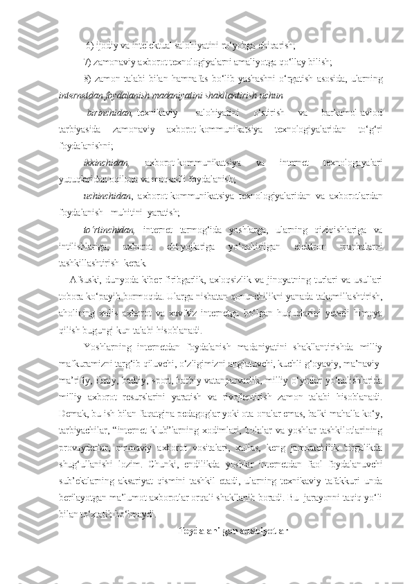  6) ijodiy va intelektual salohiyatini ro‘yobga chiqarish; 
7) zamonaviy axborot texnologiyalarni amaliyotga qo‘llay bilish;
8)   zamon   talabi   bilan   hamnafas   bo‘lib   yashashni   o‘rgatish   asosida,   ularning
internetdan foydalanish madaniyatini shakllantirish uchun
  birinchidan,   texnikaviy          salohiyatini        o‘stirish       va       barkamol   avlod
tarbiyasida   zamonaviy   axborot-kommunikatsiya   texnologiyalaridan   to‘g‘ri
foydalanishni;
ikkinchidan,   axborot-kommunikatsiya   va   internet   texnologayalari
yutuqlaridan oqilona va maqsadli foydalanish;
uchinchidan ,   axborot-kommunikatsiya   texnologiyalaridan   va   axborotlardan
foydalanish   muhitini  yaratish;
to‘rtinchidan,   internet   tarmog‘ida   yoshlarga,   ularning   qiziqishlariga   va
intilishlariga,   axborot   ehtiyojlariga   yo‘naltirilgan   elektron   manbalarni
tashkillashtirish  kerak.
      Afsuski,   dunyoda   kiber   firibgarlik,   axloqsizlik   va   jinoyatning   turlari   va   usullari
tobora ko‘payib bormoqda. Ularga nisbatan qonunchilikni yanada takomillashtirish,
aholining   xolis   axborot   va   xavfsiz   internetga   bo‘lgan   huquqlarini   yetarli   himoya
qilish bugungi kun talabi hisoblanadi.
        Yoshlarning   internetdan   foydalanish   madaniyatini   shakllantirishda   milliy
mafkuramizni targ‘ib qiluvchi, o‘zligimizni anglatuvchi, kuchli g‘oyaviy, ma’naviy-
ma’rifiy,   ilmiy,   badiiy,   sport,   harbiy-vatanparvarlik,   milliy   o‘yinlar   yo‘nalishlarida
milliy   axborot   resurslarini   yaratish   va   rivojlantirish   zamon   talabi   hisoblanadi.
Demak, bu ish bilan faqatgina pedagoglar yoki ota-onalar emas, balki mahalla ko‘y,
tarbiyachilar,   “internet   klub”larning   xodimlari,   bolalar   va   yoshlar   tashkilotlarining
provayderlar,   ommaviy   axborot   vositalari,   xullas,   keng   jamoatchilik   birgalikda
shug‘ullanishi   lozim.   Chunki,   endilikda   yoshlar   internetdan   faol   foydalanuvchi
sub’ektlarning   aksariyat   qismini   tashkil   etadi,   ularning   texnikaviy   tafakkuri   unda
berilayotgan ma’lumot-axborotlar orqali shakllanib boradi. Bu  jarayonni taqiq yo‘li
bilan to‘xtatib bo‘lmaydi.
Foydalanilgan adabiyotlar 