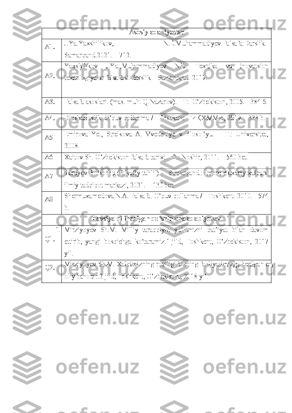 Asosiy adabiyotlar
A1. J.Ya.Yaxshilikov ,   N.E.Muhammadiyev.Falsafa:Darslik.-
Samarqand.2021.  – 712.
A2. Yaxshilikov   J.Ya.,Muhammadiyev   N.E.   Texnika   va   inovatsion
texnologiyalar  falsafasi. darslik –  Samarqand   2019.
A3. Falsafa asoslari .  (mas. muh:  Q.Nazarov ). -  Т :   O‘zbekiston,  2005. - 384  б .
A4. Dinshunoslik.  O‘quv qollanma / - Toshkent:  ТИҚХММИ , 2019. - 338 b.  
A5 Emirova   Ye.,   Strelsova   A.   Vvedeniye   v   filosofiyu.   –   T.:   Universitet,
2008.
A6 Xaitov Sh. O ‘zbekiston falsafa tarixi. –T.: Noshir, 2011. – 560 bet. 
A7 Turayev B. Borliq (falsafiy tahlil).   – Samarqand.: Imom Buxoriy xalqaro
ilmiy tadqiqot markazi, 2021. – 130 bet.
A8 Shermuxamedova N.A. Falsafa. O‘quv qollanma / - Toshkent. 2010. - 574
b.
Tavsiya qilinadigan qo shimcha adabiyotlarʻ
Q1. 1. Mirziyoyev   Sh.M.   Milliy   taraqqiyot   yo‘limizni   qat’iyat   bilan   davom
ettirib,   yangi   bosqichga   ko‘taramiz.1-jild,   Toshkent,   O‘zbekiston,   2017
yil.
Q2. Mirziyoyev Sh.M. Xalqimizning roziligi bizning faoliyatimizga berilgan eng
oliy bahodir.2-jild, Toshkent, O‘zbekiston, 2018 yil. 