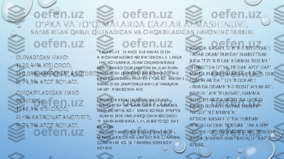 O'PKA  VA  TO'QIMA LA RDA  GA ZLA R A LMA SHIN UVI.
NAFAS BI LAN QABUL QI LI N ADI GAN VA CHI QARI LADI GAN  HAVONI N G TARKIBI
•
OLI NA DI GA N HA VO:
1) 20,94% KISLOROD,
2) 0,03% KARBONAT ANGIDRID,
3) 79,3% AZOT BO'LADI.
•
CHI QA RI LA DI GA N HA VO 
TA RK I BI DA :
1) 16,3% KISLOROD,
2) 4% KARBONAT ANGIDRID,
3) 79,7% AZOT BO'LADI. •
TURLI MUHIT SHAROITI DA NAFAS OLI SH.
ATMOSFERA BOSIMI  760 MM SIMOB USTUNIGA  
TENG BO'LGANIDA, ODAM ORGANIZMIDAGI 
BARCHA FIZIOLOGIK JARAYONLAR, JUMLADAN, 
NAFAS OLISH JARAYONI HAM  NORMAL  O'TADI. 
HAVO BOSIMINING PASAYISHI YOKI KO'TARILISHI 
NAFAS OLISH JARAYONIGA MA'LUM DARAJADA 
SALBIY TA'SIR KO'RSATADI.
GIPOKSIYA KASALLIGINI NG BELGILARI:
- NAFAS OLISH VA YURAK URISHI TEZLASHADI, 
BOSH OG'RIYDI, KO'Z TINADI, KO'NGIL AYNIYDI.
- AGAR BUNDA ZARUR MIQDORDA KISLOROD 
YETKAZIB BERILMASA, U HUSHINI YO'QOTISHI 
MUMKIN.
TOG'LI JOYLARDA YASHOVCHI ODAMLAR SHU 
SHAROITGA MOSLASHGAN BO'LADI. ULARNING 
QONIDA  ERITROTSI TLARNING SONI KO'P  
BO'LADI. •
KESSON KA SA LLIGININ G BELGILA RI:
- AGAR ODAM BUNDAY SHAROITDAN 
JUDA TEZLIK BILAN NORMAL BOSIMLI 
SHAROITGA O'TSA, ERIGAN AZOT GAZI 
MAYDA PUFAKCHALARGA AYLANIB, QON 
TOMIRLARIDA TIQILIB QOLADI;
- BUNDA ODAMNING BOSHI AYLANADI, 
KO'NGLI AYNIB QUSADI, HAMMA 
BO'G'IMLARIDA VA BELIDA OG'RIQ 
PAYDO BO'LADI, BA'ZAN HUSHINI 
YO'QOTISHI MUMKIN;
KESSON KA SA LLIGIDA  YORDA M 
BERISH UCHUN   BEMORNI YANA SUV 
OSTIGA YOKI YUQORI BOSIMLI BOSHQA 
JOYGA (MAXSUS KAMERAGA) O'TKAZISH 
KERAK.  