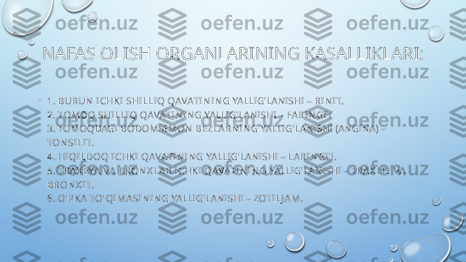 NAFAS OLISH ORGANLARINING KASALLIKLARI:
•
1. BURUN  ICHKI SHILLIQ QAVATIN IN G  YALLIG'LANISHI –  RIN IT.
2. TOMOQ SHI LLIQ QAVATIN IN G  YALLIG'LANISHI –  FARIN GIT
3. TOMOQDAGI  BODOMSIMON  BEZLARN IN G  YALLIG'LANISHI (ANGINA) –  
TON SILIT.
4.  HIQILDOQ ICHKI QAVATIN IN G  YALLIG'LANISHI –  LARI N GIT.
5.  TRAX EYA VA BRON X LAR ICHKI QAVATIN IN G  YALLIG'LANISHI –  TRAX EIT VA 
BRON X IT.
6.  O'PKA TO'QIMASIN IN G  YALLIG'LANISHI –  ZOTILJ AM.  