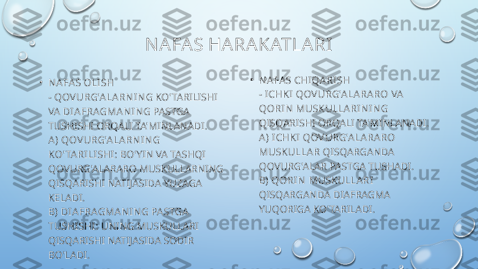 N AFAS HARAKATLARI
•
N AFA S OLISH
-  QOVURG'ALARN IN G  KO'TARILISHI 
VA  DIAFRAGMAN IN G  PASTGA 
TUSHISHI ORQALI TA'MINLANADI.
A)   QOVURG'ALARN IN G 
KO' TARILISHI:  BO'YIN VA TASHQI 
QOVURG'ALARARO MUSKULLARNING 
QISQARISHI NATIJASIDA YUZAGA 
KELADI.
B) DIAFRAGMAN IN G PASTGA 
TUSHISHI:  UNING MUSKULLARI 
QISQARISHI NATIJASIDA SODIR 
BO'LADI. •
N AFA S CHIQARISH
-  ICHKI QOV URG'ALARARO  VA 
QORIN  MUSKULLARIN IN G  
QISQARISHI ORQALI TA'MINLANADI.
A) ICHKI QOV URG'ALARARO 
MUSKULLAR  QISQARGANDA 
QOVURG'ALAR PASTGA TUSHADI.
B) QORIN  MUSKULLARI  
QISQARGANDA DIAFRAGMA 
YUQORIGA KO'TARILADI.  