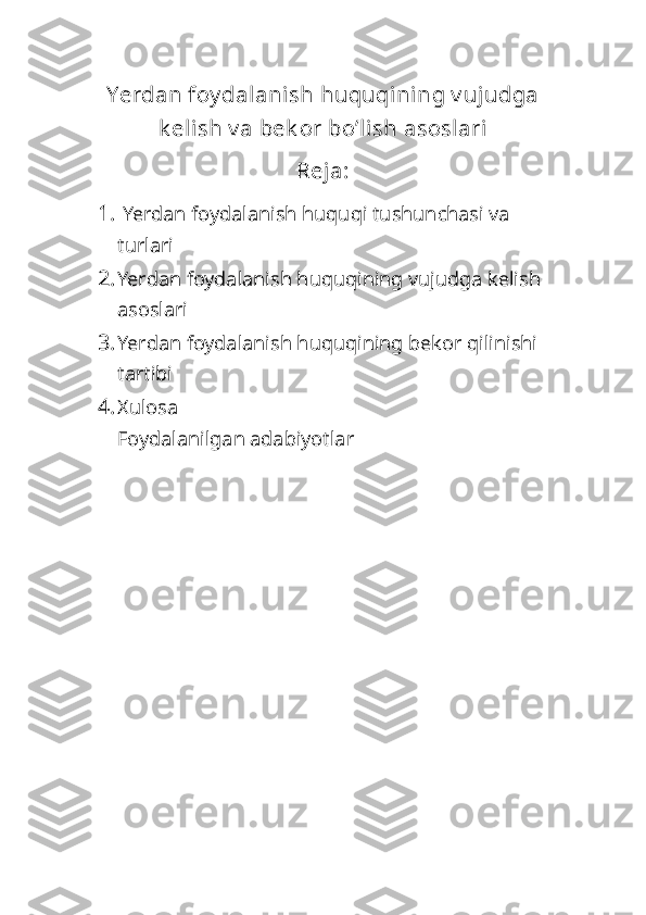 Yerdan foy dalanish huquqini ng v ujudga
k elish v a bek or bo’li sh asoslari
Reja:
1.   Yerdan foydalanish huquqi tushunchasi va 
turlari
2. Yerdan foydalanish huquqining vujudga kelish 
asoslari
3. Yerdan foydalanish huquqining bekor qilinishi 
tartibi
4. Xulosa
Foydalanilgan adabiyotlar 