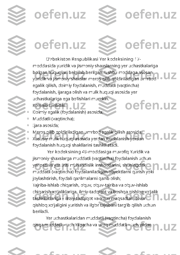              O’zbek ist on Respublik asi Yer k odek sining 17-
moddasi da yuridik va jismoniy shaxslarning yer uchastkalariga
bo‘lgan huquqlari belgilab berilgan. Ushbu moddaga asosan 
yuridik va jismoniy shaxslar meros qilib qoldiriladigan umrbod 
egalik qilish, doimiy foydalanish, muddatli (vaqtincha) 
foydalanish, ijaraga olish va mulk huquqi asosida yer 
uchastkalariga ega bo‘lishlari mumkin. 
Ko‘rinib turibdiki:
 Doimiy egalik (foydalanish) asosida;
 Muddatli (vaqtincha);
 Ijara asosida;
 Meros qilib qoldiriladigan umrbod egalik qilish asosida;
 Xususiy mulk huquqi asosida yerdan foydalanish yerdan 
foydalanish huquqi shakllarini tashkil etadi.
              Yer k odek sining 49-moddasi ga muvofiq Yuridik va 
jismoniy shaxslarga muddatli (vaqtincha) foydalanish uchun 
yer osti va yer usti muhandislik inshootlarini, shuningdek 
muddatli (vaqtincha) foydalaniladigan obyektlarni qurish yoki 
joylashtirish, foydali qazilmalarni qazib olish;
Tajriba-ishlab chiqarish, o‘quv, o‘quv-tajriba va o‘quv-ishlab 
chiqarish xo‘jaliklariga, ilmiy-tadqiqot va boshqa qishloq xo‘jalik
tashkilotlariga – ilmiy-tadqiqot va o‘quv maqsadlari, tovar 
qishloq xo‘jaligini yuritish va ilg‘or tajribani targ‘ib qilish uchun 
beriladi.
            Yer uchastkalaridan muddatli (vaqtincha) foydalanish 
qisqa muddatli – uch Yilgacha va uzoq muddatli – uch yildan  