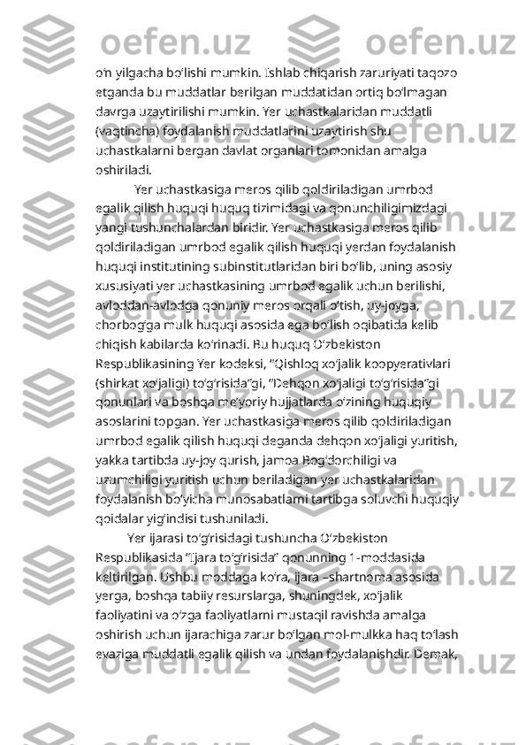 o‘n yilgacha bo‘lishi mumkin. Ishlab chiqarish zaruriyati taqozo 
etganda bu muddatlar berilgan muddatidan ortiq bo‘lmagan 
davrga uzaytirilishi mumkin. Yer uchastkalaridan muddatli 
(vaqtincha) foydalanish muddatlarini uzaytirish shu 
uchastkalarni bergan davlat organlari tomonidan amalga 
oshiriladi.
            Yer uchastkasiga meros qilib qoldiriladigan umrbod 
egalik qilish huquqi huquq tizimidagi va qonunchiligimizdagi 
yangi tushunchalardan biridir. Yer uchastkasiga meros qilib 
qoldiriladigan umrbod egalik qilish huquqi yerdan foydalanish 
huquqi institutining subinstitutlaridan biri bo‘lib, uning asosiy 
xususiyati yer uchastkasining umrbod egalik uchun berilishi, 
avloddan-avlodga qonuniy meros orqali o‘tish, uy-joyga, 
chorbog‘ga mulk huquqi asosida ega bo‘lish oqibatida kelib 
chiqish kabilarda ko‘rinadi. Bu huquq O‘zbekiston 
Respublikasining Yer kodeksi, “Qishloq xo‘jalik koopyerativlari 
(shirkat xo‘jaligi) to‘g‘risida”gi, “Dehqon xo‘jaligi to‘g‘risida”gi 
qonunlari va boshqa me’yoriy hujjatlarda o‘zining huquqiy 
asoslarini topgan. Yer uchastkasiga meros qilib qoldiriladigan 
umrbod egalik qilish huquqi deganda dehqon xo‘jaligi yuritish, 
yakka tartibda uy-joy qurish, jamoa Bog‘dorchiligi va 
uzumchiligi yuritish uchun beriladigan yer uchastkalaridan 
foydalanish bo‘yicha munosabatlarni tartibga soluvchi huquqiy 
qoidalar yig‘indisi tushuniladi.
          Yer ijarasi to‘g‘risidagi tushuncha O‘zbekiston 
Respublikasida “Ijara to‘g‘risida” qonunning 1-moddasida 
keltirilgan. Ushbu moddaga ko‘ra, ijara –shartnoma asosida 
yerga, boshqa tabiiy resurslarga, shuningdek, xo‘jalik 
faoliyatini va o‘zga faoliyatlarni mustaqil ravishda amalga 
oshirish uchun ijarachiga zarur bo‘lgan mol-mulkka haq to‘lash 
evaziga muddatli egalik qilish va undan foydalanishdir. Demak,  