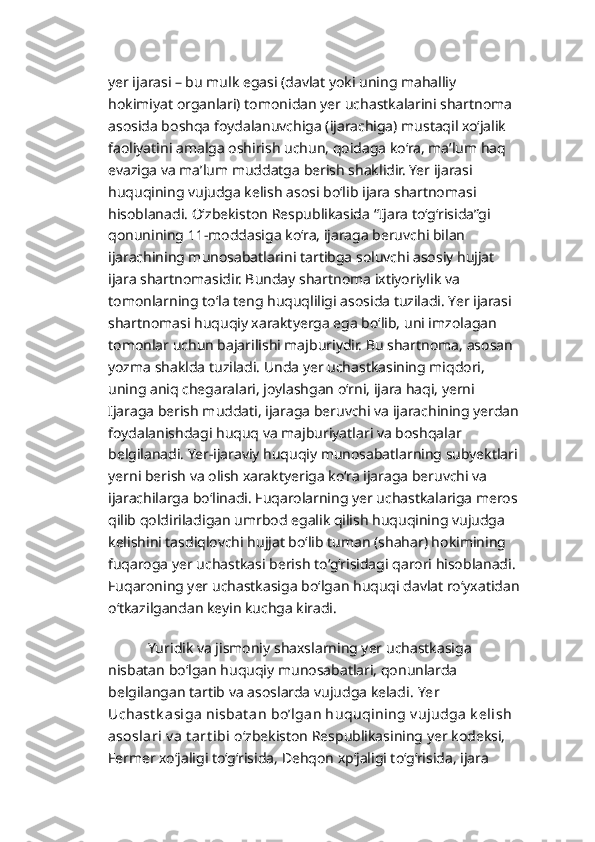 yer ijarasi – bu mulk egasi (davlat yoki uning mahalliy 
hokimiyat organlari) tomonidan yer uchastkalarini shartnoma 
asosida boshqa foydalanuvchiga (ijarachiga) mustaqil xo‘jalik 
faoliyatini amalga oshirish uchun, qoidaga ko‘ra, ma’lum haq 
evaziga va ma’lum muddatga berish shaklidir. Yer ijarasi 
huquqining vujudga kelish asosi bo‘lib ijara shartnomasi 
hisoblanadi. O‘zbekiston Respublikasida “Ijara to‘g‘risida”gi 
qonunining 11-moddasiga ko‘ra, ijaraga beruvchi bilan 
ijarachining munosabatlarini tartibga soluvchi asosiy hujjat 
ijara shartnomasidir. Bunday shartnoma ixtiyoriylik va 
tomonlarning to‘la teng huquqliligi asosida tuziladi. Yer ijarasi 
shartnomasi huquqiy xaraktyerga ega bo‘lib, uni imzolagan 
tomonlar uchun bajarilishi majburiydir. Bu shartnoma, asosan 
yozma shaklda tuziladi. Unda yer uchastkasining miqdori, 
uning aniq chegaralari, joylashgan o‘rni, ijara haqi, yerni 
Ijaraga berish muddati, ijaraga beruvchi va ijarachining yerdan 
foydalanishdagi huquq va majburiyatlari va boshqalar 
belgilanadi. Yer-ijaraviy huquqiy munosabatlarning subyektlari 
yerni berish va olish xaraktyeriga ko‘ra ijaraga beruvchi va 
ijarachilarga bo‘linadi. Fuqarolarning yer uchastkalariga meros 
qilib qoldiriladigan umrbod egalik qilish huquqining vujudga 
kelishini tasdiqlovchi hujjat bo‘lib tuman (shahar) hokimining 
fuqaroga yer uchastkasi berish to‘g‘risidagi qarori hisoblanadi. 
Fuqaroning yer uchastkasiga bo‘lgan huquqi davlat ro‘yxatidan
o‘tkazilgandan keyin kuchga kiradi.
      
           Yuridik va jismoniy shaxslarning yer uchastkasiga 
nisbatan bo‘lgan huquqiy munosabatlari, qonunlarda 
belgilangan tartib va asoslarda vujudga keladi.  Yer 
Uchast k asiga nisbat an bo’lgan huquqining v ujudga k elish 
asoslari v a t art ibi  o‘zbekiston Respublikasining yer kodeksi, 
Fermer xo‘jaligi to‘g‘risida, Dehqon xp‘jaligi to‘g‘risida, ijara  