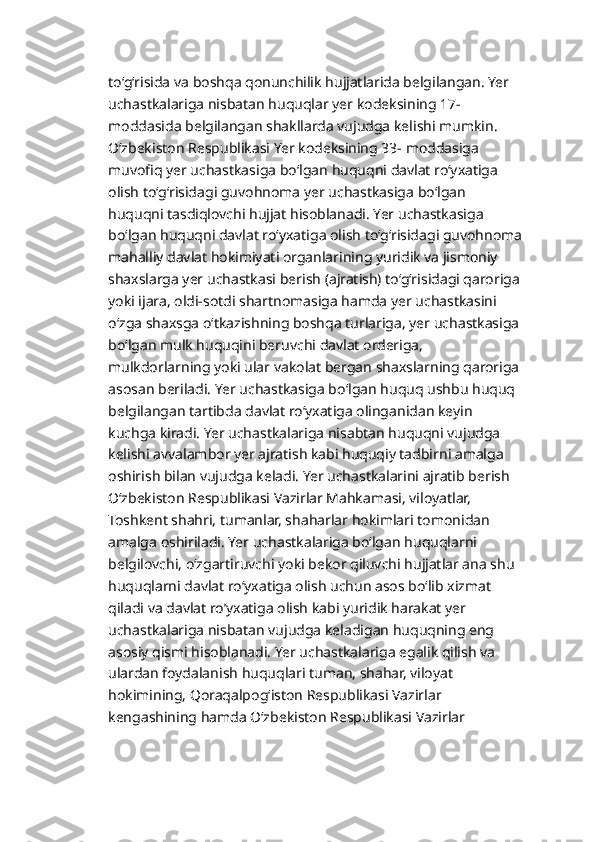 to‘g‘risida va boshqa qonunchilik hujjatlarida belgilangan. Yer 
uchastkalariga nisbatan huquqlar yer kodeksining 17-
moddasida belgilangan shakllarda vujudga kelishi mumkin. 
O‘zbekiston Respublikasi Yer kodeksining 33- moddasiga 
muvofiq yer uchastkasiga bo‘lgan huquqni davlat ro‘yxatiga 
olish to‘g‘risidagi guvohnoma yer uchastkasiga bo‘lgan 
huquqni tasdiqlovchi hujjat hisoblanadi. Yer uchastkasiga 
bo‘lgan huquqni davlat ro‘yxatiga olish to‘g‘risidagi guvohnoma
mahalliy davlat hokimiyati organlarining yuridik va jismoniy 
shaxslarga yer uchastkasi berish (ajratish) to‘g‘risidagi qaroriga
yoki ijara, oldi-sotdi shartnomasiga hamda yer uchastkasini 
o‘zga shaxsga o‘tkazishning boshqa turlariga, yer uchastkasiga
bo‘lgan mulk huquqini beruvchi davlat orderiga, 
mulkdorlarning yoki ular vakolat bergan shaxslarning qaroriga
asosan beriladi. Yer uchastkasiga bo‘lgan huquq ushbu huquq 
belgilangan tartibda davlat ro‘yxatiga olinganidan keyin 
kuchga kiradi. Yer uchastkalariga nisabtan huquqni vujudga 
kelishi avvalambor yer ajratish kabi huquqiy tadbirni amalga 
oshirish bilan vujudga keladi. Yer uchastkalarini ajratib berish 
O‘zbekiston Respublikasi Vazirlar Mahkamasi, viloyatlar, 
Toshkent shahri, tumanlar, shaharlar hokimlari tomonidan 
amalga oshiriladi. Yer uchastkalariga bo‘lgan huquqlarni 
belgilovchi, o‘zgartiruvchi yoki bekor qiluvchi hujjatlar ana shu 
huquqlarni davlat ro‘yxatiga olish uchun asos bo‘lib xizmat 
qiladi va davlat ro’yxatiga olish kabi yuridik harakat yer 
uchastkalariga nisbatan vujudga keladigan huquqning eng 
asosiy qismi hisoblanadi. Yer uchastkalariga egalik qilish va 
ulardan foydalanish huquqlari tuman, shahar, viloyat 
hokimining, Qoraqalpog‘iston Respublikasi Vazirlar 
kengashining hamda O‘zbekiston Respublikasi Vazirlar  