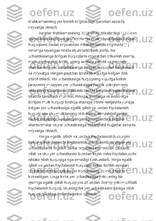 Mahkamasining yer berish to‘g‘risidagi qarorlari asosida 
ro‘yxatga olinadi. 
           Vazirlar Mahkamasining 2018 yil 29 dekabrdagi 1060-son
qarori bilan tasdiqlangan “Ko‘chmas mulk obyektlariga bo‘lgan 
huquqlarni davlat ro‘yxatidan o‘tkazish tartibi to‘g‘risida”[1] 
nizomga tayangan holda shuni ta’kidlash joizki, Yer 
uchastkalariga bo‘lgan huquqlarni ro‘yxatdan o‘tkazish rasmiy, 
majburiy harakat bo‘lib, uning asosida yuridik va jismoniy 
shaxslarning yer uchastkalariga bo‘lgan huquqlari belgilanadi 
va ro‘yxatga olingan paytdan boshlab vujudga kelgan deb 
e’tirof etiladi. Yer uchastkasiga huquqning vujudga kelish 
jarayonini muayyan yer uchastkasiga yuridik yoki jismoniy 
shaxsning huquqlarini dastlabki tarzda belgilash opyeratsiyasi 
sifatida tavsiflash mumkin. Binoga, imoratga va inshootga 
bo‘lgan mulk huquqi boshqa shaxsga o‘tishi natijasida yuzaga 
kelgan yer uchastkasiga egalik qilish va undan foydalanish 
huquqi ana shu mulklarning oldi-sottisi, almashtirilganligi, 
hadya etilganligi, vasiyat qilinganligi to‘g‘risidagi tegishli 
shartnomalar va yer uchastkasiga oid tegishli hujjatlar asosida 
ro‘yxatga olinadi. 
           Yerga egalik  qilish v a undan foy dalanish huquqini 
bek or qilish  deganda foydalanish uchun berib qo‘yilgan yer 
uchastkalarini tegishli davlat organlari tomonidan qaytarib 
olish va shu yer uchastkasini bundan keyin o‘sha foydalanuvchi
ishlata olish huquqiga ega emasligi tushuniladi. Yerga egalik 
qilish va undan foydalanish huquqini bekor bo‘lish asoslari 
O‘zbekiston Respublikasi yer Kodeksining 36-moddasida 
ko‘rsatilgan. Unga ko‘ra yer uchastkasiga yoki uning bir 
qismiga egalik qilish huquqi yoxud undan doimiy yoki muddatli
foydalanish huquqi, shuningdek yer uchastkasini ijaraga olish 
huquqi quyidagi hollarda bekor qilinadi: 