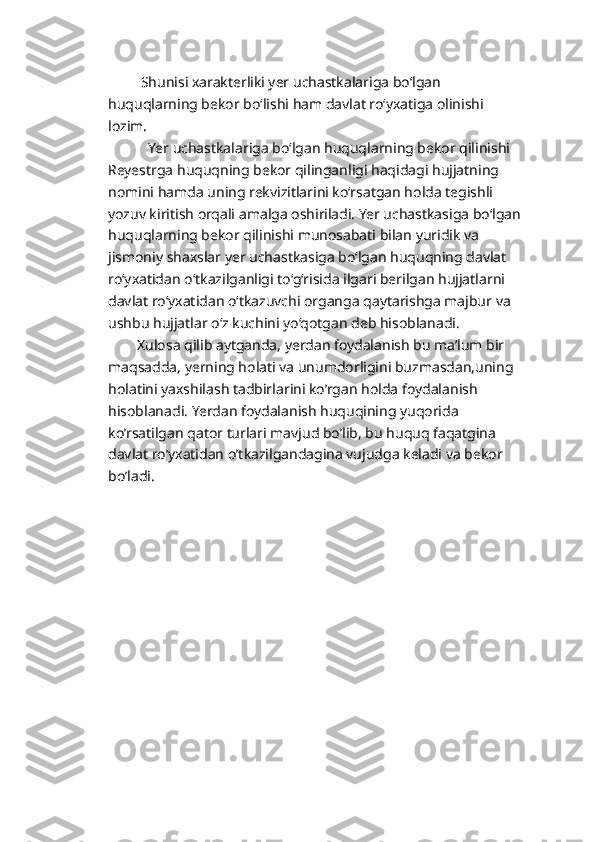          Shunisi xarakterliki yer uchastkalariga bo‘lgan 
huquqlarning bekor bo‘lishi ham davlat ro‘yxatiga olinishi 
lozim.
           Yer uchastkalariga bo‘lgan huquqlarning bekor qilinishi 
Reyestrga huquqning bekor qilinganligi haqidagi hujjatning 
nomini hamda uning rekvizitlarini ko‘rsatgan holda tegishli 
yozuv kiritish orqali amalga oshiriladi. Yer uchastkasiga bo‘lgan
huquqlarning bekor qilinishi munosabati bilan yuridik va 
jismoniy shaxslar yer uchastkasiga bo‘lgan huquqning davlat 
ro‘yxatidan o‘tkazilganligi to‘g‘risida ilgari berilgan hujjatlarni 
davlat ro‘yxatidan o‘tkazuvchi organga qaytarishga majbur va 
ushbu hujjatlar o‘z kuchini yo‘qotgan deb hisoblanadi.
        Xulosa qilib aytganda, yerdan foydalanish bu ma’lum bir 
maqsadda, yerning holati va unumdorligini buzmasdan,uning 
holatini yaxshilash tadbirlarini ko’rgan holda foydalanish 
hisoblanadi. Yerdan foydalanish huquqining yuqorida 
ko’rsatilgan qator turlari mavjud bo’lib, bu huquq faqatgina 
davlat ro’yxatidan o’tkazilgandagina vujudga keladi va bekor 
bo’ladi.  