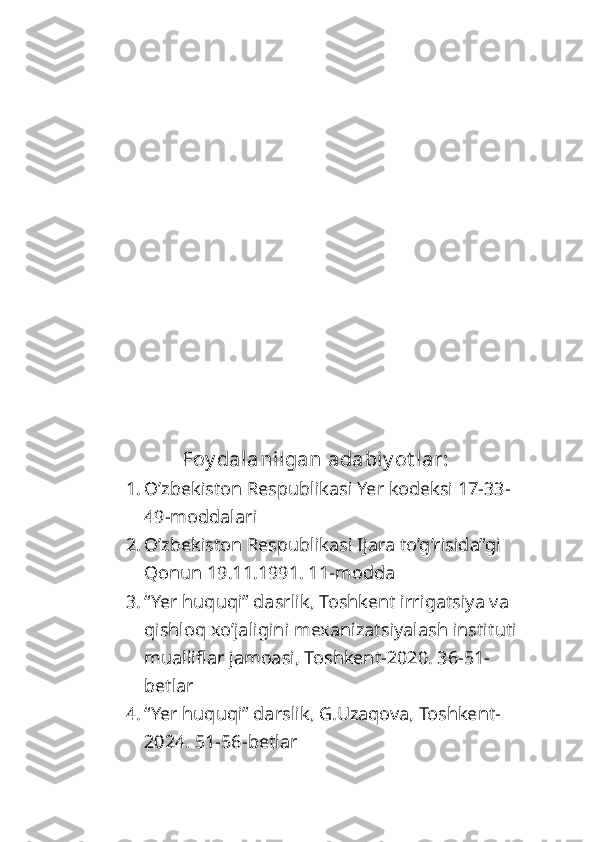 Foy dalanilgan adabiy ot lar:
1. O’zbekiston Respublikasi Yer kodeksi 17-33-
49-moddalari
2. O’zbekiston Respublikasi Ijara to’g’risida”gi 
Qonun 19.11.1991. 11-modda
3. “Yer huquqi” dasrlik, Toshkent irrigatsiya va 
qishloq xo’jaligini mexanizatsiyalash instituti 
mualliflar jamoasi, Toshkent-2020. 36-51-
betlar
4. “Yer huquqi” darslik, G.Uzaqova, Toshkent-
2024. 51-56-betlar 