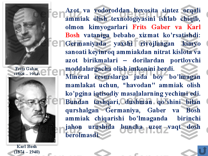 Azot  va  vodoroddan  bevosita  sintez  orqali 
ammiak  olish  texnologiyasini  ishlab  chiqib, 
olmon  kimyogarlari  Frits  Gaber  va  Karl 
Bosh  vataniga  bebaho  xizmat  ko’rsatishdi:  
Germaniyada  yaxshi  rivojlangan  kimyo 
sanoati keyinroq ammiakdan nitrat kislota va 
azot  birikmalari  –  dorilardan  portlovchi 
moddalargacha olish imkonini berdi . 
Mineral  resurslarga  juda  boy  bo’lmagan 
mamlakat  uchun ,  “ havodan "  ammiak  olish 
ko’pgina iqtisodiy masalalarning yechimi edi . 
Bundan  tashqari ,  dushman  qo’shini  bilan 
qurshalgan  Germaniya ,  Gaber  va  Bosh 
ammiak  chiqarishi  bo’lmaganda    birinchi 
jahon  urushida  buncha  uzor  vaqt  dosh 
berolmasdi.Frits Gaber
(1868 – 1934)
Karl Bosh
(1874 – 1940)   