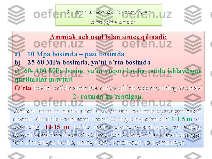 Ammiak uch usul bilan sint е z qilinadi:
a)    10 Mpa bosimda – past bosimda
b)    25-60 MPa bosimda, ya’ni o’rta bosimda 
c)    60-  100  MPa  bosim,  ya’ni  yuqori  bosim  ostida  ishlaydigan 
qurilmalar mavjud.  
O’rta  bosim ostida ammiak sint е z qilish apparatining sx е masi 
2- rasmda ko’rsatilgan.2. Ammiak sentez qilish usullari  va 
texnologik sxemalar
Birinchi kolonna mahsus po’lat quymasini parmalab yasalgan qalin 
d е vorli  silindrik  korpusdan  iborat  Uning  ichki  diam е tri  1-1,5  m   va 
balandligi  10-15  m   bo’lib  ichiga  diam е tri  kichiqroq  va  yupqa 
d е vorli ikkinchi silindr o’natilgan. Ichki silindrning yuqori qismiga 
to’r o’rnatilgan bo’lib, uning ustiga katalizator joylashtirilgan.    