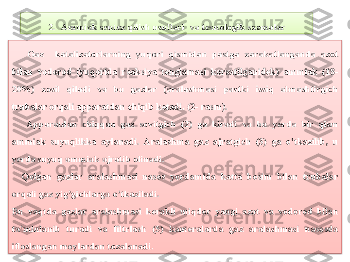       Gaz katalizatorlarning  yuqori  qismidan  pastga  xarakatlanganda  azot 
bilan  vodorod  (yuqorida  r е aksiya  t е nglamasi  korsatilganid е k)  ammiak  (18-
20%)  xosil  qiladi  va  bu  gazlar  (aralashmasi  pastki  issiq  almashtirgich 
trubalar orqali apparatdan chiqib k е tadi. (2- rasm).
      Apparatdan  chiqqan  gaz  sovitgich  (2)  ga  kiradi  va  bu  y е rda  bir  qism 
ammiak  suyuqlikka  aylanadi.  Aralashma  gaz  ajratgich  (3)  ga  o’tkazilib,  u 
yerda suyuq ammiak ajratib olinadi.
    Qolgan  gazlar  aralashmasi  nasos  yordamida  katta  bosim  bilan  trubalar 
orqali gaz yig’gichlarga o’tkaziladi.
Bu  vaqtda  gazlar  aralashmasi  k е rakli  miqdor  yangi  azot  va  vodorod  bilan 
ta’minlanib  turadi  va  filtrlash  (5)  kam е ralarda  gaz  aralashmasi  nasosda 
ifloslangan moylardan tozalanadi. 2. Ammiak sentez qilish usullari  va texnologik sxemalar   