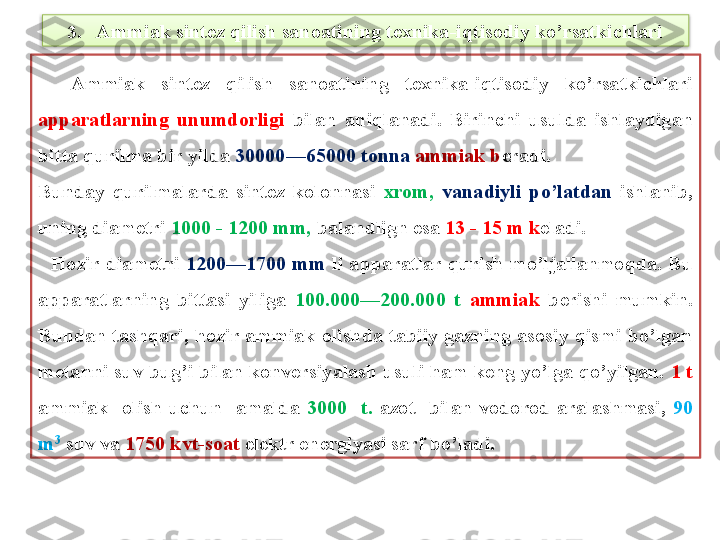 3 .   Ammiak sint е z qilish sanoatining t е xnika-iqtisodiy ko’rsatkichlari
    Ammiak  sint е z  qilish  sanoatining  t е xnika-iqtisodiy  ko’rsatkichlari 
apparatlarning  unumdorligi  bilan  aniqlanadi.  Birinchi  usulda  ishlaydigan 
bitta qurilma bir yilda  30000—65000 tonna  ammiak b е radi. 
Bunday  qurilmalarda  sint е z  kolonnasi  xrom,  vanadiyli  po’latdan  ishlanib, 
uning diam е tri  1000 - 1200 mm,  balandlign esa  13 - 15 m k е ladi.
    Hozir  diam е tri  1200—1700  mm  li  apparatlar  qurish  mo’ljallanmoqda.  Bu 
apparatlarning  bittasi  yiliga  100.000—200.000  t  ammiak  b е rishi  mumkin. 
Bundan  tashqari,  hozir  ammiak  olishda  tabiiy  gazning  asosiy  qismi  bo’lgan 
m е tanni suv bug’i bilan konv е rsiyalash u suli ham k е ng yo’lga qo’yilgan.  1 t 
ammiak    olish  uchun    amalda  3000    t.  azot    bilan  vodorod  aralashmasi,  90 
m 3
  suv va  1750 kvt-soat  el е ktr en е rgiyasi sarf bo’ladi.  