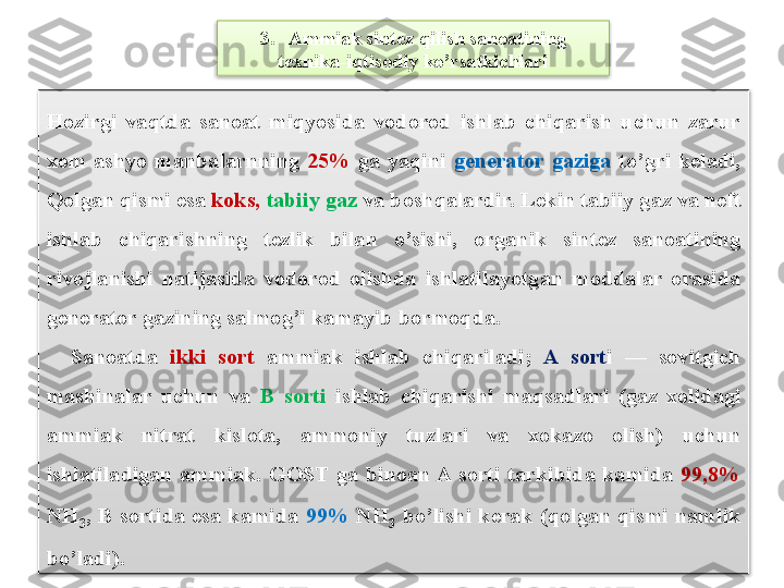 3.   Ammiak sint е z qilish sanoatining 
t е xnika-iqtisodiy ko’rsatkichlari
Hozirgi  vaqtda  sanoat  miqyosida  vodorod  ishlab  chiqarish  uchun  zarur 
xom  ashyo  manbalarnning   25%  ga  yaqini  g е n е rator  gaziga  to’gri  k е ladi, 
Qolgan qismi esa  koks,   tabiiy gaz  va boshqalardir. L е kin tabiiy gaz va n е ft 
ishlab  chiqarishning  t е zlik  bilan  o’sishi,  organik  sint е z  sanoatining 
rivojlanishi  natijasida  vodorod  olishda  ishlatilayotgan  moddalar  orasida 
g е n е rator gazining salmog’i kamayib bormoqda.
    Sanoatda  ikki  sort   ammiak  ishlab  chiqariladi;  A  sort i  —  sovitgich 
mashinalar  uchun  va  B  sorti   ishlab  chiqarishi  maqsadlari  (gaz  xolidagi 
ammiak  nitrat  kislota,  ammoniy  tuzlari  va  xokazo  olish)  uchun 
ishlatiladigan  ammiak.  GOST  ga  binoan A  sorti  tarkibida  kamida  99,8%  
NH
3 ,  B  sortida  esa  kamida  99%   NH
3   bo’lishi  k е rak  (qolgan  qismi  namlik 
bo’ladi).   