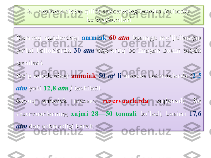 3.   Ammiak sint е z qilish sanoatining t е xnika-iqtisodiy 
ko’rsatkichlari
Kamroq  miqdordagi  ammiak   60  atm   bosimga  mo’ljallangan 
po’lat  ballonlarda  30  atm  dan  ortiq  bo’lmagan  bosim  ostida 
tashiladi.
Ko’p  miqdordagi  ammiak  50  m 3
  li  maxsus  sist е rnalarda  ( 2,5 
atm  yoki  12,8  atm  )  tashiladi.
Suyuq  ammiak  maxsus  r е z е rvuarlarda  saqlanadi.  Bu 
r е z е rvuarlarning  xajmi  28—50  tonnali  bo’ladi,  bosimi  17,6 
atm   dan oshmasligi k е rak.   