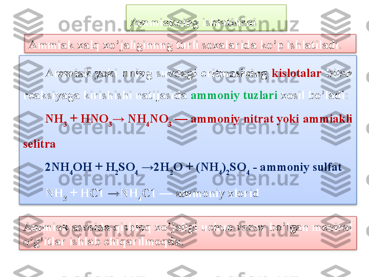 Ammiak  yoki  uning  suvdagi  eritmasining  kislotalar   bilan 
rеaksiyaga kirishishi natijasida  ammoniy tuzlari  xosil bo’ladi:
NH
3  + HNO
3 →   NH
4 NO
3  — ammoniy nitrat yoki ammiakli 
s е litra
2 NH
4 OH +  H
2 SO
4  →2H
2 O + ( NH
4 )
2 SO
4  - ammoniy sulfat
NH
3  +  HC 1 → NH
4 C 1 — ammoniy xloridAmmiak xalq xo’jaliginnng turli soxalarida ko’p ishlatiladi.  Ammiakning ishlatilishi
Ammiak asosida qishloq xo’jaligi uchun zarur bo’lgan meniral 
o’g’itlar ishlab chiqarilmoqda .     