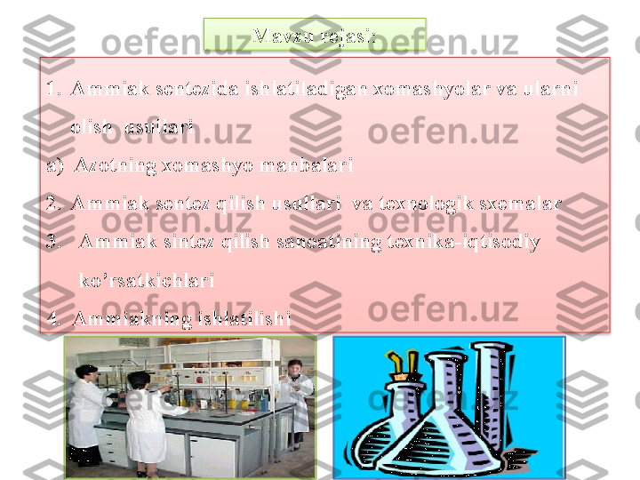 Mavzu rejasi:
1. Ammiak sentezida ishlatiladigan xomashyolar va ularni 
olish  usullari
a)  Azotning xomashyo manbalari
2. Ammiak sentez qilish usullari  va texnologik sxemalar
3. Ammiak sint е z qilish sanoatining t е xnika-iqtisodiy 
ko’rsatkichlari
4.  Ammiakning ishlatilishi   