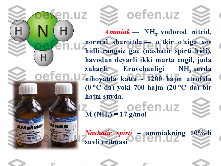         Ammiak   —  NH
3 ,  vodorod  nitrid , 
normal  sharoitda  	
—  o’tkir  o’ziga  xos 
hidli  rangsiz  gaz   ( nashatir  spirti  hidi ), 
havodan  deyarli  ikki  marta  engil ,  juda 
zaharli .  Eruvchanligi  NH
3   suvda 
nihoyatda  katta  -  1200  hajm  atrofida 
(0	
 °C   da )  yoki  700  hajm  (20	 °C   da )  bir 
hajm suvda . 
М (NH
3 ) = 17  g / mol
Nashatir  spirti  –  ammiakning  10%- li 
suvli eritmasi 