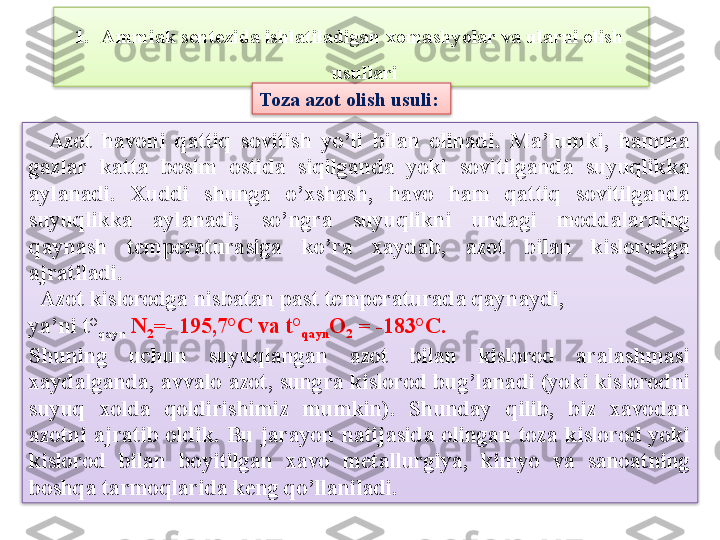 1. Ammiak sentezida ishlatiladigan xomashyolar va ularni olish  
usullari
    Azot  havoni  qattiq  sovitish  yo’li  bilan  olinadi.  Ma’lumki,  hamma 
gazlar  katta  bosim  ostida  siqilganda  yoki  sovitilganda  suyuqlikka 
aylanadi.  Xuddi  shunga  o’xshash,  havo  ham  qattiq  sovitilganda 
suyuqlikka  aylanadi;  so’ngra  suyuqlikni  undagi  moddalarning 
qaynash  t е mp е raturasiga  ko’ra  xaydab,  azot  bilan  kislorodga 
ajratiladi.
   Azot kislorodga nisbatan past t е mp е raturada qaynaydi, 
ya’ni t°
qayn   N
2 =- 195,7°C va t°
qayn O
2  = -183°C.
Shuning  uchun  suyuqlangan  azot  bilan  kislorod  aralashmasi 
xaydalganda, avvalo azot, sungra kislorod bug’lanadi (yoki kislorodni 
suyuq  xolda  qoldirishimiz  mumkin).  Shunday  qilib,  biz  xavodan 
azotni  ajratib  oldik.  Bu  jarayon  natijasida  olingan  toza  kislorod  yoki 
kislorod  bilan  boyitilgan  xavo  m е tallurgiya,  kimyo  va  sanoatning 
boshqa tarmoqlarida k е ng qo’llaniladi. Toza azot olish usuli:    