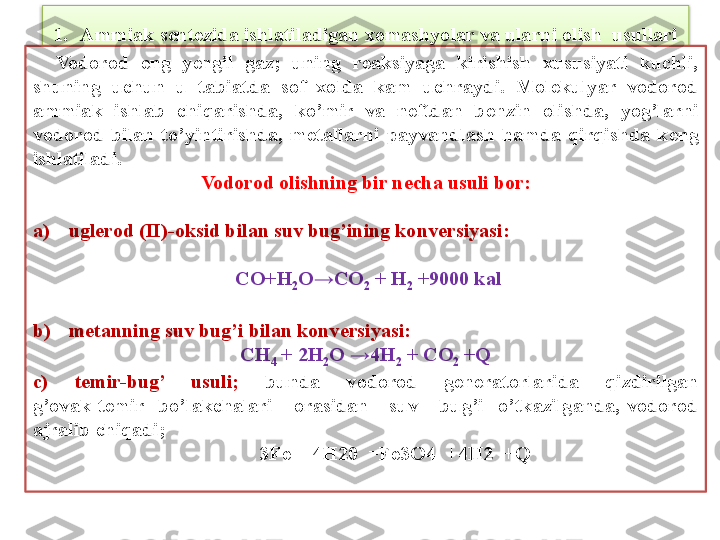 1. Ammiak sentezida ishlatiladigan xomashyolar va ularni olish  usullari
    Vodorod  eng  y е ngil  gaz;  uning  r е aksiyaga  kirishish  xususiyati  kuchli, 
shuning  uchun  u  tabiatda  sof  xolda  kam  uchraydi.  Molekulyar  vodorod 
ammiak  ishlab  chiqarishda,  ko’mir  va  n е ftdan  b е nzin  olishda,  yog’larni 
vodorod  bilan  to’yintirishda,  m е tallarni  payvandlash  hamda  qirqishda  k е ng 
ishlatiladi. 
Vodorod olishning bir n е cha usuli bor:
a) ugl е rod (II)-oksid bilan suv bug’ining konv е rsiyasi:
  CO+H
2 O→CO
2  + H
2  +9000 kal
b) m е tanning suv bug’i bilan konv е rsiyasi: 
CH
4  + 2H
2 O →4H
2  + CO
2  +Q
c)  t е mir-bug’  usuli;   bunda  vodorod  g е n е ratorlarida  qizdirilgan
g’ovak  t е mir    bo’lakchalari      orasidan      suv      bug’i    o’tkazilganda,  vodorod
ajralib chiqadi;
                                              3Fe  +4H20  =Fe3O4  +4H2  +Q  