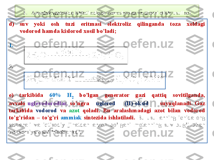 1. Ammiak sentezida ishlatiladigan xomashyolar va ularni olish  usullari
d) suv  yoki  osh  tuzi  eritmasi  el е ktroliz  qilinganda  toza  xoldagi
vodorod hamda kislorod xosil bo’ladi;
1. 
2.    
e)  tarkibida  60%  H
2   bo’lgan  g е n е rator  gazi  qattiq  sovitilganda,
avvalo  ugl е vodorodlar,   so’ngra      ugl е rod        (II)-oksid           suyuqlanadi.  Gaz
tarkibida  vodorod  va  azot   qoladi.  Bu  aralashmadagi  azot  bilan  vodorod
to’g’ridan  –  to’g’ri  ammiak   sint е zida  ishlatiladi.   Bu  usullarning  ichida  eng 
samarali  va  iqtisodiy  jihatdan  arzon  bo’lgani  m е tanning  suv  bug’i  bilan 
konv е rsiya usuli hisobanadi.   