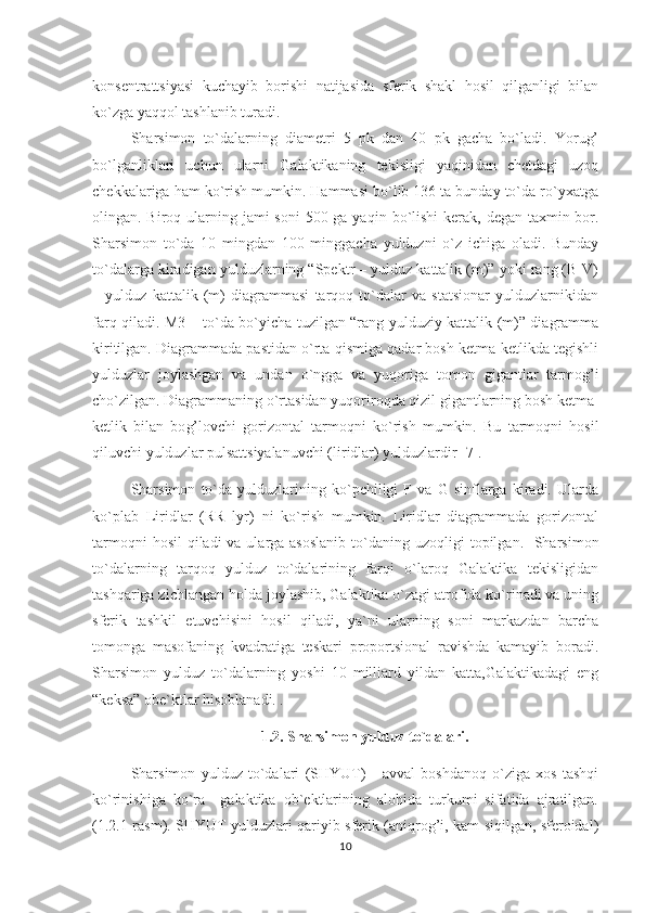 konsentrattsiyasi   kuchayib   borishi   natijasida   sferik   shakl   hosil   qilganligi   bilan
ko`zga yaqqol tashlanib turadi.                                      
S h arsimon   to`dalarning   diametri   5   pk   dan   40   pk   gacha   bo`ladi.   Yorug’
bo`lganliklari   uchun   ularni   Galaktikaning   tekisligi   yaqinidan   chetdagi   uzoq
chekkalariga ham ko`rish mumkin. Hammasi bo`lib 136 ta bunday to`da ro`yxatga
olingan. Biro q   ularning jami  soni  500 ga ya q in bo`lishi  kerak, degan taxmin bor.
S h arsimon   to`da   10   mingdan   100   minggacha   yulduzni   o`z   ichiga   oladi.   Bunday
to`dalarga kiradigan yulduzlarning “Spektr – yulduz kattalik (m)” yoki rang (B-V)
–   yulduz   kattalik   (m)   diagrammasi   tarqoq   to`dalar   va   statsionar   yulduzlarnikidan
farq qiladi. M3 – to`da bo`yicha tuzilgan “rang yulduziy kattalik (m)” diagramma
kiritilgan. Diagrammada pastidan o`rta qismiga qadar bosh ketma-ketlikda tegishli
yulduzlar   joylashgan   va   undan   o`ngga   va   yuqoriga   tomon   gigantlar   tarmog’i
cho`zilgan. Diagrammaning o`rtasidan yu q oriro q da  q izil gigantlarning bosh ketma-
ketlik   bilan   bo g’ lovchi   gorizontal   tarmo q ni   ko`rish   mumkin.   Bu   tarmoqni   hosil
qiluvchi yulduzlar pulsattsiyalanuvchi (liridlar) yulduzlardir [7].
Sharsimon   to`da   yulduzlarining   ko`pchiligi   F   va   G   sinflarga   kiradi.   Ularda
ko`plab   Liridlar   (RR   lyr)   ni   ko`rish   mumkin.   Liridlar   diagrammada   gorizontal
tarmo q ni   h osil   q iladi va ularga asoslanib  to`daning uzo q ligi topilgan.   Sharsimon
to`dalarning   tarqoq   yulduz   to`dalarining   farqi   o`laroq   Galaktika   tekisligidan
tashqariga zichlangan holda joylashib, Galaktika o`zagi atrofida ko`rinadi va uning
sferik   tashkil   etuvchisini   hosil   qiladi,   ya`ni   ularning   soni   markazdan   barcha
tomonga   masofaning   kvadratiga   teskari   proportsional   ravishda   kamayib   boradi.
Sharsimon   yulduz   to`dalarning   yoshi   10   milliard   yildan   katta,Galaktikadagi   eng
“keksa” obe`ktlar hisoblanadi. .                                                                                   
1.2. Sharsimon yulduz to`dalari.
Sharsimon   yulduz   to`dalari   (SHYUT)   -   avval   boshdanoq   o`ziga   xos   tashqi
ko`rinishiga   ko`ra     galaktika   ob`ektlarining   alohida   turkumi   sifatida   ajratilgan.
(1.2.1-rasm). SHYUT yulduzlari qariyib sferik (aniqrog’i, kam siqilgan, sferoidal)
10 