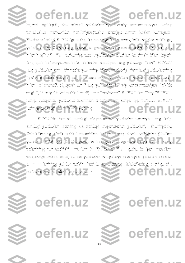 hajmni   egallaydi,   shu   sababli   yulduzlarning   fazoviy   kontsentratsiyasi   uning
to`dalashuv   markazidan   periferiyasi(tashqi   cheti)ga   tomon   keskin   kamayadi.
Yulduz to`dalari SHYUTga tashqi ko`rinishiga ko`ra emas, balki yulduz tarkibiga,
ya`ni ularning Gershprung- Ressel diagrammasi bo`yicha xarakterli ko`rinishi, shu
bilan bog’liq SHYUT turkumiga tarqoq yulduz to`dalaridan ko`rinishi bilan deyarli
farq   qilib   bo`lmaydigan   ba`zi   ob`ektlar   kiritilgan.   eng   yulduzga   “boy”   SHYUT
dagi yulduzlar  soni    bir necha yuz ming bilan, markaziy qismidagi  yulduzlarning
1pk 3
da   kontsentratsiyasi   esa,   bir   necha   ming   va     hattoki     yuz   mingta   yulduzlar
bilan     o`lchanadi.   (Quyosh   atrofidagi   yulduzlar   fazoviy   kontsentratsiyasi   1pk 3
da
atigi   0,13   ta   yulduzni   tashkil   etadi).   eng   “qashshoq”   SHYUT   lari   “boy   ”SHYUT
lariga   qaraganda   yulduzlar   taxminan   2   tartib   kam   songa   ega   bo`ladi.   SHYUT
larining og’irligi   ga teng.   
SHYUTda   har   xil   turdagi   o`zgaruvchan   yulduzlar   uchraydi.   eng   ko`p
sondagi   yulduzlar   Liraning   RR   tipidagi   o`zgaruvchan   yulduzlari,     shuningdek,
Galaktikaning   sferik   tashkil   etuvchilari   bo`lgan   uzoq   davrli   sefeidalar   (Hulkar
yulduzining   W   tipi)   Kit   Dunyolari   va   boshqalar.   O`zgaruvchan   yulduzlar   asosiy
tiplarining   nur   sochishi     ma`lum   bo`lib,   bu   SHYUT   gacha   bo`lgan   masofani
aniqlashga imkon berib, bu esa yulduzlar evolyutsiya nazariyasi qoidalari asosida
SHYUT   larining   yulduz   tarkibi   haqida   va   ularning   Galaktikadagi   o`rniga   oid
ma`lumotlarni aniqlash uchun zarur [4].                       
11 