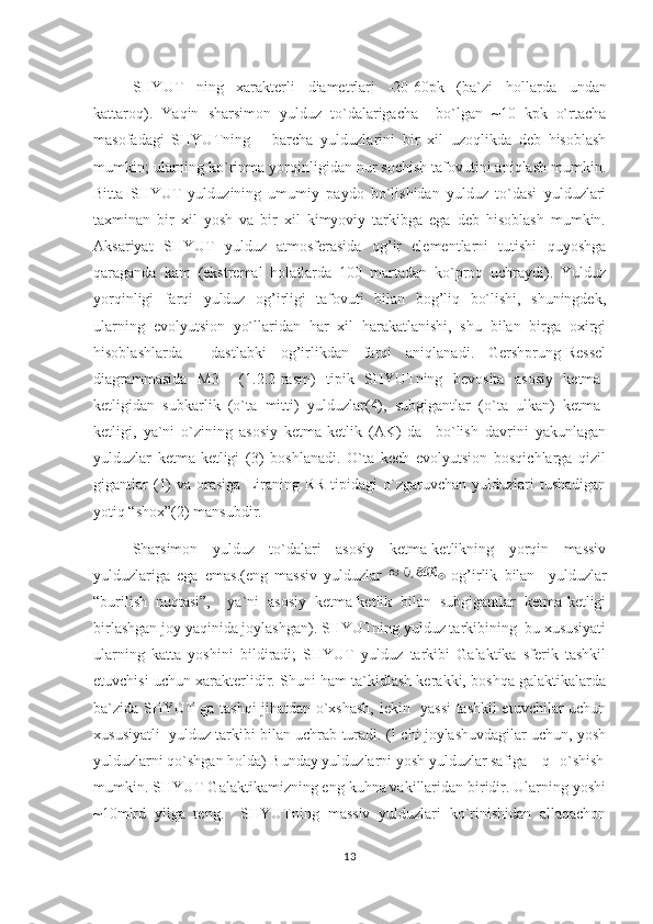 SHYUT   ning   xarakterli   diametrlari   -20-60pk   (ba`zi   h ollarda   undan
kattaro q ).   Yaqin   sharsimon   yulduz   to`dalarigacha     bo`lgan   ~10   kpk   o`rtacha
masofadagi   SHYUTning       barcha   yulduzlarini   bir   xil   uzoqlikda   deb   hisoblash
mumkin; ularning ko`rinma yorqinligidan nur sochish tafovutini aniqlash mumkin.
Bitta   SHYUT   yulduzining   umumiy   paydo   bo`lishidan   yulduz   to`dasi   yulduzlari
taxminan   bir   xil   yosh   va   bir   xil   kimyoviy   tarkibga   ega   deb   hisoblash   mumkin.
Aksariyat   SHYUT   yulduz   atmosferasida   og’ir   elementlarni   tutishi   quyoshga
qaraganda   kam   (ekstremal   holatlarda   100   martadan   ko`proq   uchraydi).   Yulduz
yorqinligi   farqi   yulduz   og’irligi   tafovuti   bilan   bog’liq   bo`lishi,   shuningdek,
ularning   evolyutsion   yo`llaridan   har   xil   harakatlanishi,   shu   bilan   birga   oxirgi
hisoblashlarda     dastlabki   og’irlikdan   farqi   aniqlanadi.   Gershprung-Ressel
diagrammasida   M3     (1.2.2-rasm)   tipik   SHYUTning   bevosita   asosiy   ketma-
ketligidan   subkarlik   (o`ta   mitti)   yulduzlar(4),   subgigantlar   (o`ta   ulkan)   ketma-
ketligi,   ya`ni   o`zining   asosiy   ketma-ketlik   (AK)   da     bo`lish   davrini   yakunlagan
yulduzlar   ketma-ketligi   (3)   boshlanadi.   O`ta   kech   evolyutsion   bosqichlarga   qizil
gigantlar   (1)   va orasiga  Liraning  RR  tipidagi  o`zgaruvchan  yulduzlari   tushadigan
yotiq “shox”(2) mansubdir.
Sharsimon   yulduz   to`dalari   asosiy   ketma-ketlikning   yorqin   massiv
yulduzlariga   ega   emas.(eng   massiv   yulduzlar     og’irlik   bilan     yulduzlar
“burilish   nuqtasi”,     ya`ni   asosiy   ketma-ketlik   bilan   subgigantlar   ketma-ketligi
birlashgan joy yaqinida joylashgan). SHYUTning yulduz tarkibining  bu xususiyati
ularning   katta   yoshini   bildiradi;   SHYUT   yulduz   tarkibi   Galaktika   sferik   tashkil
etuvchisi uchun xarakterlidir. Shuni ham ta`kidlash kerakki, boshqa galaktikalarda
ba`zida SHYUT ga tashqi jihatdan o`xshash, lekin   yassi tashkil etuvchilar uchun
xususiyatli  yulduz tarkibi bilan uchrab turadi. (I chi joylashuvdagilar uchun, yosh
yulduzlarni qo`shgan holda) Bunday yulduzlarni yosh yulduzlar safiga    q o`shish
mumkin. SHYUT Galaktikamizning eng kuhna vakillaridan biridir. Ularning yoshi
~10mlrd   yilga   teng.     SHYUTning   massiv   yulduzlari   ko`rinishidan   allaqachon
13 